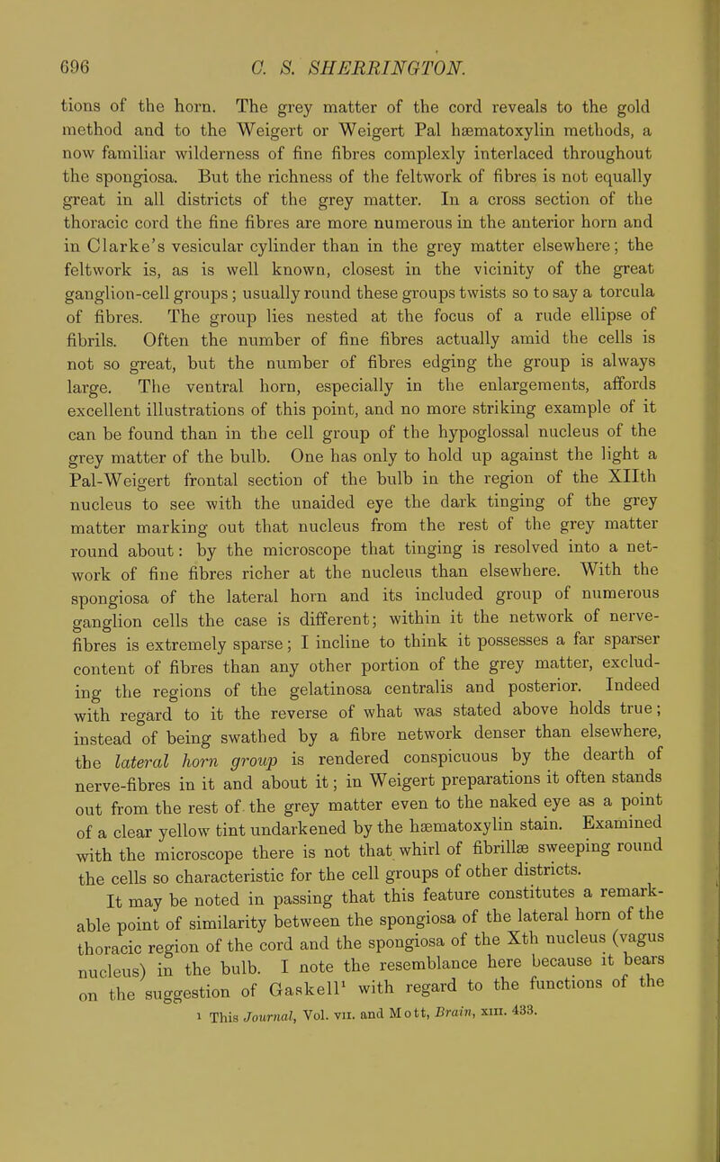 tions of the horn. The grey matter of the cord reveals to the gold method and to the Weigert or Weigert Pal hsematoxylin methods, a now familiar wilderness of fine fibres complexly interlaced throughout the spongiosa. But the richness of the feltwork of fibres is not equally great in all districts of the grey matter. In a cross section of the thoracic cord the fine fibres are more numerous in the anterior horn and in Clarke's vesicular cylinder than in the grey matter elsewhere; the feltwork is, as is well known, closest in the vicinity of the great ganglion-cell groups; usually round these groups twists so to say a torcula of fibres. The group lies nested at the focus of a rude ellipse of fibrils. Often the number of fine fibres actually amid the cells is not so great, but the number of fibres edging the group is always large. The ventral horn, especially in the enlargements, affords excellent illustrations of this point, and no more striking example of it can be found than in the cell group of the hypoglossal nucleus of the grey matter of the bulb. One has only to hold up against the light a Pal-Weigert frontal section of the bulb in the region of the Xllth nucleus to see with the unaided eye the dark tinging of the grey matter marking out that nucleus from the rest of the grey matter round about: by the microscope that tinging is resolved into a net- work of fine fibres richer at the nucleus than elsewhere. With the spongiosa of the lateral horn and its included group of numerous ganglion cells the case is different; within it the network of nerve- fibres is extremely sparse; I incline to think it possesses a far sparser content of fibres than any other portion of the grey matter, exclud- ing the regions of the gelatinosa centralis and posterior. Indeed with regard to it the reverse of what was stated above holds true; instead ''of being swathed by a fibre network denser than elsewhere, the lateral horn group is rendered conspicuous by the dearth of nerve-fibres in it and about it; in Weigert preparations it often stands out from the rest of. the grey matter even to the naked eye as a point of a clear yellow tint undarkened by the haBmatoxylin stain. Examined with the microscope there is not that whirl of fibrillse sweeping round the cells so characteristic for the cell groups of other districts. It may be noted in passing that this feature constitutes a remark- able point of similarity between the spongiosa of the lateral horn of the thoracic region of the cord and the spongiosa of the Xth nucleus (vagus nucleus) in the bulb. I note the resemblance here because it bears on the suggestion of GaskelP with regard to the functions of the 1 This Journal, Vol. vii. and Mott, Brain, xin. 433.