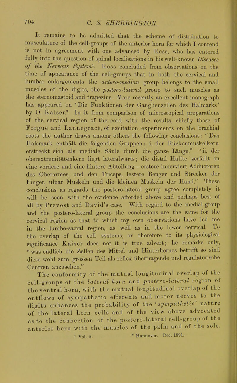 It remains to be admitted that the scheme of distribution to musculature of the cell-groups of the anterior horn for which I contend is not in agreement with one advanced by Ross, who has entered fully into the question of spinal localisations in his well-known Diseases of the Nervous Systevi\ Ross concluded from observations on the time of appearance of the cell-groups that in both the cervical and lumbar enlargements the antero-median group belongs to the small muscles of the digits, the postero-lateral group to such muscles as the sternomastoid and trapezius. More recently an excellent monograph has appeared on 'Die Funktionen der Ganglienzellen des Halmarks' by 0. Kaiser. In it from comparison of microscopical preparations of the cervical region of the cord with the results, chiefly those of Forgue and Lannegrace, of excitation experiments on the brachial roots the author draws among others the following conclusions: Das Halsmark enthalt die folgenden Gruppen: i. der Riickenmuskelkern erstreckt sich als mediale Saule durch die ganze Lange. ii. der oberextremitatenkern liegt lateralwarts; die distal Halfte zerfallt in eine vordere und eine hintere Abteilung—erstere innerviert Adductoren des Oberarmes, und den Triceps, leztere Benger und Strecker der Finger, ulnar Muskeln und die kleinen Muskeln der Hand. These conclusions as regards the postero-lateral group agree completely it will be seen with the evidence afforded above and perhaps best of all by Prevost and David's case. With regard to the medial group and the postero-lateral group the conclusions are the same for the cervical region as that to which my own observations have led me in the lumbo-sacral region, as well as in the lower cervical. To the overlap of the cell systems, or therefore to its physiological significance Kaiser does not it is true advert; he remarks only,  was endlich die Zellen des Mittel und Hinterhornes betrifft so sind diese wohl zum grossen Teil als reflex libertragende und regulatorische Centren anzusehen. The conformity of the mutual longitudinal overlap of the cell-groups of the lateral horn and postero-lateral region of the ventral horn, with the mutual longitudinal overlap of the outflows of sympathetic efferents and motor nerves to the digits enhances the probability of the 'sympathetic' nature of the lateral horn cells and of the view above advocated as to the connection of the postero-lateral cell-group of the anterior horn with the muscles of the palm and of the sole. 1 Vol. ii. ' Hannover. Deo. 1891.