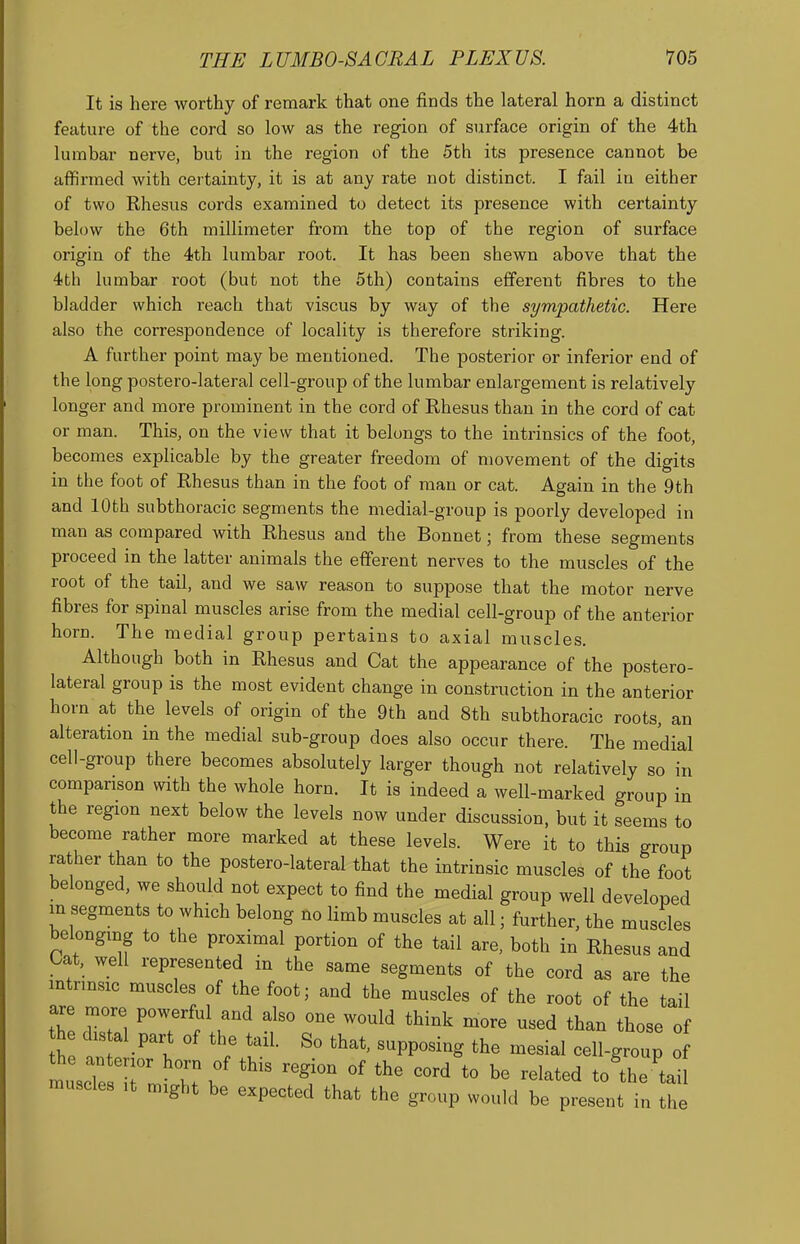 It is here worthy of remark that one finds the lateral horn a distinct feature of the cord so low as the region of surface origin of the 4th lumbar nerve, but in the region of the 5th its presence cannot be affirmed with certainty, it is at any rate not distinct. I fail in either of two Rhesus cords examined to detect its presence with certainty below the 6th millimeter from the top of the region of surface origin of the 4th lumbar root. It has been shewn above that the 4th lumbar root (but not the 5th) contains efferent fibres to the bladder which reach that viscus by way of the sympathetic. Here also the correspondence of locality is therefore striking. A further point may be mentioned. The posterior or inferior end of the long postero-lateral cell-group of the lumbar enlargement is relatively longer and more prominent in the cord of Rhesus than in the cord of cat or man. This, on the view that it belongs to the intrinsics of the foot, becomes explicable by the greater freedom of movement of the digits in the foot of Rhesus than in the foot of man or cat. Again in the 9th and 10th subthoracic segments the medial-group is poorly developed in man as compared with Rhesus and the Bonnet; from these segments proceed in the latter animals the efferent nerves to the muscles of the root of the tail, and we saw reason to suppose that the motor nerve fibres for spinal muscles arise from the medial cell-group of the anterior horn. The medial group pertains to axial muscles. Although both in Rhesus and Cat the appearance of the postero- lateral group is the most evident change in construction in the anterior horn at the levels of origin of the 9th and 8th subthoracic roots, an alteration in the medial sub-group does also occur there. The medial cell-group there becomes absolutely larger though not relatively so in comparison with the whole horn. It is indeed a well-marked group in the region next below the levels now under discussion, but it seems to become rather more marked at these levels. Were it to this group rather than to the postero-lateral that the intrinsic muscles of the foot belonged, we should not expect to find the medial group well developed in segments to which belong no limb muscles at all; further, the muscles belonging to the proximal portion of the tail are, both in Rhesus and tat, well represented in the same segments of the cord as are the mtrmsic muscles of the foot; and the muscles of the root of the tail are more po^^rful and also one would think more used than those of h distal part of the tail. So that, supposing the mesial cell-group o muscTesT T.\  ^^^^^^ ^« ^^e 'tail muscles ,t might be expected that the group would be present in the