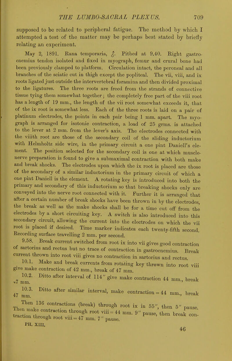 supposed to be related to peripheral fatigue. The method by which I attempted a test of the matter may be perhaps best stated by briefly relating au experiment. May 2, 1891. Eana temporaria, ^. Pithed at 9.40. Right gastro- cnemius tendon isolated and fixed in myograph, femur and crui'al bone had been previously clamped to platform. Circulation intact, the peroneal and all branches of the sciatic cut in thigh except the popliteal. The vii, viii, and ix roots ligated just outside the intervertebral foramina and then divided proximal to the ligatures. The three roots are freed from the strands of connective tissue tying them somewhat together; the completely free part of the viii root has a length of 19 mm., the length of the vii root somewhat exceeds it, that of the ix root is somewhat less. Each of the three roots is laid on a pair of platinum electrodes, the points in each pair being 1 mm. apart. The myo- graph is arranged for isotonic contraction, a load of 25 grms. is attached to the lever at 2 mm. from the lever's axis. The electrodes connected with the viiith root are those of the secondary coil of the sliding inductorium with Helmholtz side wire, in the primary circuit a one pint Daniell's ele- ment. The position selected for the secondary coil is one at which muscle- nerve preparation is found to give a submaximal contraction with both make and break shocks. The electrodes upon which the ix root is placed are those of the secondary of a similar inductorium in the primary circuit of which a one pint Daniell is the element. A rotating key is introduced into both the primary and secondary of this inductorium so that breaking shocks only are conveyed into the nerve root connected with it. Further it is arranged that after a certain number of break shocks have been thrown in by the electrodes, the break as well as the make shocks shall be for a time cut off from the electrodes by a short circuiting key. A switch is also introduced into this secondary circuit, allowing the cm-rent into the electrodes on which the vii root is placed if desired. Time marker indicates each twenty-fifth second. Recording surface travelling 2 mm. per second. 9.58. Break current switched from root ix into vii gives good contraction ot saxtonus and rectus but no trace of contraction in gastrocnemius Break current thrown into root viii gives no contraction in sartorius and rectus _ 10.1. Make and break currents from rotating key thrown into root viii give make contraction of 42 mm., break of 47 mm. 10.2. Ditto after interval of 114 give make contraction 44 mm. break t7 mm. ' 47 mm^' ^^^^^ ^^^^^ ^^'^^^'^ ^^^^ contraction = 44 mm., break Then 136 contractions (break) through root ix in 55, then 5 pause tra'ctiont' 1''' = P--^l^- break con- traction through root viii = 47 mm. 7 pause. PH. XIII. d<6