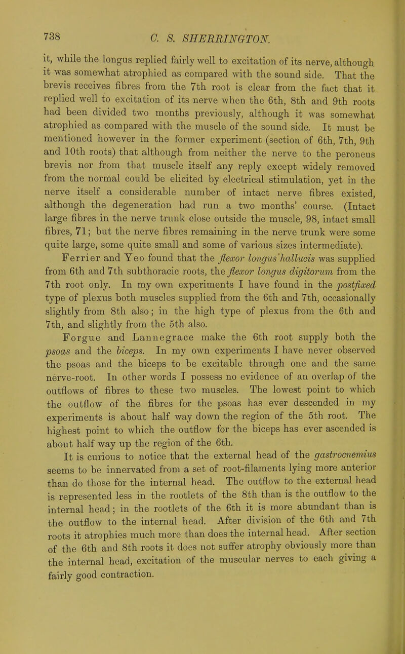 It, while the longus replied fairly well to excitation of its nerve, although it was somewhat atrophied as compared with the sound side. That the brevis receives fibres from the 7th root is clear from the fact that it replied well to excitation of its nerve when the 6th, 8th and 9th roots had been divided two months previously, although it was somewhat atrophied as compared with the muscle of the sound side. It must be mentioned however in the former experiment (section of 6th, 7th, 9th and 10th roots) that although from neither the nerve to the peroneus brevis nor from that muscle itself any reply except widely removed from the normal could be elicited by electrical stimulation, yet in the nerve itself a considerable number of intact nerve fibres existed, although the degeneration had run a two months' course. (Intact large fibres in the nerve trunk close outside the muscle, 98, intact small fibres, 71; but the nerve fibres remaining in the nerve trunk were some quite large, some quite small and some of various sizes intermediate). Ferrier and Yeo found that the fiexor longus'hallucis was supplied from 6th and 7th subthoracic roots, the flexor longus digitorum from the 7th root only. In my own experiments I have found in the postfixed type of plexus both muscles supplied from the 6th and 7th, occasionally slightly from 8th also; in the high type of plexus from the 6th and 7th, and slightly from the 5th also. Forgue and Lannegrace make the 6th root supply both the psoas and the biceps. In my own experiments I have never observed the psoas and the biceps to be excitable through one and the same nerve-root. In other words I possess no evidence of an overlap of the outflows of fibres to these two muscles. The lowest point to which the outflow of the fibres for the psoas has ever descended in my experiments is about half way down the region of the 5th root. The highest point to which the outflow for the biceps has ever ascended is about half way up the region of the 6th. It is curious to notice that the external head of the gastrocnemius seems to be innervated from a set of root-filaments lying more anterior than do those for the internal head. The outflow to the external head is represented less in the rootlets of the 8th than is the outflow to the internal head; in the rootlets of the 6th it is more abundant than is the outflow to the internal head. After division of the 6th and 7th roots it atrophies much more than does the internal head. After section of the 6th and 8th roots it does not suffer atrophy obviously more than the internal head, excitation of the muscular nerves to each giving a fairly good contraction.