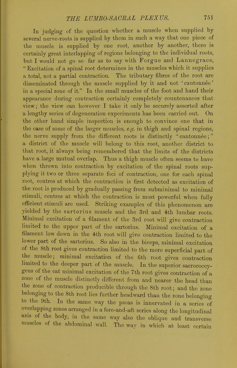 In judging of the question whether a muscle when supplied by- several nerve-roots is supplied by them in such a way that one piece of the muscle is supplied by one root, another by another, there is certainly great interlapping of regions belonging to the individual roots, but I would not go so far as to say with Forgue and Lannegrace,  Excitation of a spinal root determines in the muscles which it supplies a total, not a partial contraction. The tributary fibres of the root are disseminated through the muscle supplied by it and not 'cantonnee' in a special zone of it. In the small muscles of the foot and hand their appearance during contraction certainly completely countenances that view; the view can however I take it only be securely asserted after a lengthy series of degeneration experiments has been carried out. On the other hand simple inspection is enough to convince one that in the case of some of the larger muscles, e.g. in thigh and spinal regions, the nerve supply from the different roots is distinctly  cantonnee; a district of the muscle will belong to this root, another district to that root, it always being remembered that the limits of the districts have a large mutual overlap. Thus a thigh muscle often seems to have when thrown into contraction by excitation of the spinal roots sup- plying it two or three separate foci of contraction, one for each spinal root, centres at which the contraction is first detected as excitation of the root is produced by gradually passing from subminimal to minimal stimuli, centres at which the contraction is most powerful when fully efficient stimuli are used. Striking examples of this phenomenon are yielded by the sartorius muscle and the 3rd and 4th lumbar roots. Minimal excitation of a filament of the 3rd root will give contraction limited to the upper part of the sartorius. Minimal excitation of a filament low down in the 4th root will give contraction limited to the lower part of the sartorius. So also in the biceps, minimal excitation of the 8th root gives contraction limited to the more superficial part of the muscle; minimal excitation of the 6th root gives contraction limited to the deeper part of the muscle. In the superior sacrococcy- geus of the cat minimal excitation of the 7th root gives contraction of a zone of the muscle distinctly different from and nearer the head than the zone of contraction producible through the 8th root; and the zone belonging to the 8th root lies further headward than the zone belonging to the 9th. In the same way the psoas is innervated in a series of overlapping zones arranged in a fore-and-aft series along the longitudinal axis of the body, in the same way also the oblique and transverse muscles of the abdominal wall. The wav in which at least certain