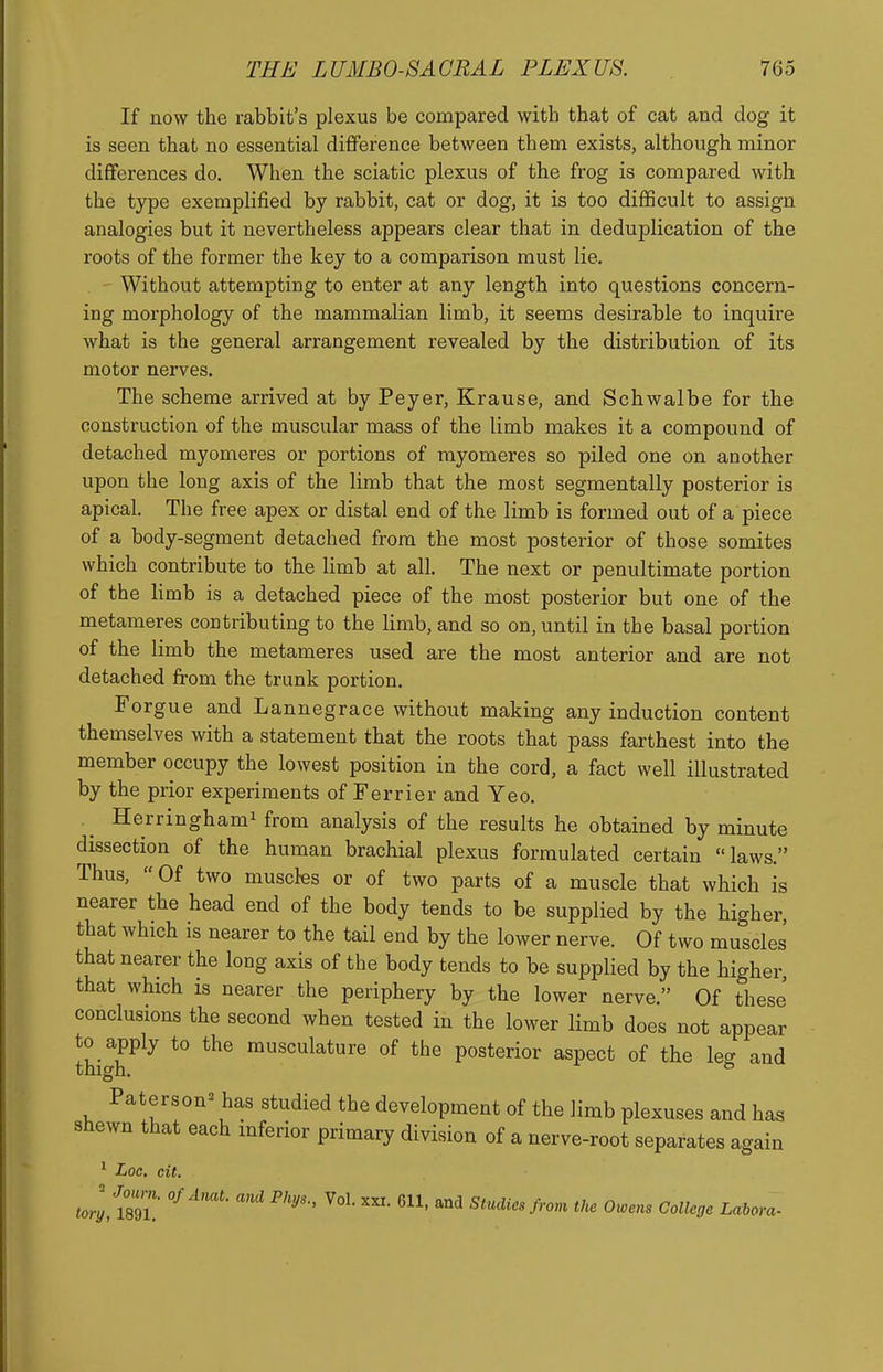 If now the rabbit's plexus be compared with that of cat and dog it is seen that no essential difiference between them exists, although minor differences do. When the sciatic plexus of the frog is compared with the type exemplified by rabbit, cat or dog, it is too difficult to assign analogies but it nevertheless appears clear that in deduplication of the roots of the former the key to a comparison must lie. Without attempting to enter at any length into questions concern- ing morphology of the mammalian limb, it seems desirable to inquire what is the general arrangement revealed by the distribution of its motor nerves. The scheme arrived at by Peyer, Krause, and Schwalbe for the construction of the muscular mass of the limb makes it a compound of detached myomeres or portions of myomeres so piled one on another upon the long axis of the limb that the most segmentally posterior is apical. The free apex or distal end of the limb is formed out of a piece of a body-segment detached from the most posterior of those somites which contribute to the limb at all. The next or penultimate portion of the limb is a detached piece of the most posterior but one of the metameres contributing to the limb, and so on, until in the basal portion of the limb the metameres used are the most anterior and are not detached from the trunk portion. Forgue and Lannegrace without making any induction content themselves with a statement that the roots that pass farthest into the member occupy the lowest position in the cord, a fact well illustrated by the prior experiments of Ferrier and Yeo. Herringhami from analysis of the results he obtained by minute dissection of the human brachial plexus formulated certain laws. Thus, Of two muscles or of two parts of a muscle that which is nearer the head end of the body tends to be supplied by the higher, that which is nearer to the tail end by the lower nerve. Of two muscles that nearer the long axis of the body tends to be supplied by the higher, that which is nearer the periphery by the lower nerve. Of these conclusions the second when tested in the lower limb does not appear thigr^^ *° musculature of the posterior aspect of the leg and Paterson'^ has studied the development of the limb plexuses and has shewn that each inferior primary division of a nerve-root separates again * Loc, cit. torlfim.' ^ Studies from the Owens College Lahora-