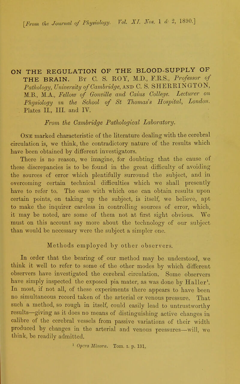 ON THE REGULATION OF THE BLOOD-SUPPLY OF THE BRAIN. By C. S. ROY, M.D, F.R.S., Professor of Pathologij, University of Cambridge, AJ^D C. S. SHERRINGTON, M.B., M.A., Felloiu of Gonville and Gains College. Lecturer on Physiology in the School of St Thomas's Hospital, London. Plates II., III. and IV. From the Cambridge Pathological Laboratory. One marked characteristic of the literature dealing with the cerebral circulation is, we think, the contradictory nature of the results which have been obtained by different investigators. There is no reason, we imagine, for doubting that the cause of these discrepancies is to be found in the great difficulty of avoiding the sources of error which plentifully surround the subject, and in overcoming certain technical difficulties which we shall presently have to refer to. The ease with which one can obtain results upon certain points, on taking up the subject, is itself, we believe, apt to make the inquirer careless in controlling sources of error, which, it may be noted, are some of them not at first sight obvious. We must on this account say more about the technology of our subject than would be necessary were the subject a simpler one. Methods employed by other observers. In order that the bearing of our method may be understood, we think it well to refer to some of the other modes by which different observers have investigated the cerebral circulation. Some observers have simply inspected the exposed pia mater, as was done by Haller'. In most, if not all, of these experiments there appears to have been no simultaneous record taken of the arterial or venous pressure. That such a method, so rough in itself, could easily lead to untrustworthy results—giving as it does no means of distinguishing active changes in calibre of the cerebral vessels from passive variations of their width produced by changes in the arterial and venous pressures—will, we think, be readily admitted. • Op:ra Minora. Tom. i, p. 131,