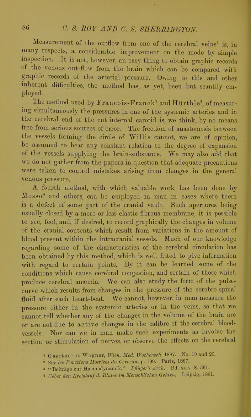 Measurement of the outflow from one of the cerebral veins' is, in many respects, a considerable improvement on the mode by simple inspection. It is not, however, an easy thing to obtain graphic records of the venous out-flow from the brain which can be compared with graphic records of the arterii;il pressure. Owing to this and other inherent difficulties, the method has, as yet, been but scantily era- ployed. The method used by Francois-Franck'^ and Hurthle', of measur- ing simultaneously the pressures in one of the systemic arteries and in the cerebral end of the cut internal carotid is, we think, by no means free from serious sources of error. The freedom of anastomosis between the vessels forming the circle of Willis cannot, we are of opinion, be assumed to bear any constant relation to the degree of expansion of the vessels supplying the brain-substance. We may also add that we do not gather from the papers in question that adequate precautions were taken to control mistakes arising from changes in the general venous pressure. A fourth method, with which valuable work has been done by Mosso* and others, can be employed in man in cases where there is a defect of some part of the cranial vault. Such apertures being usually closed by a more or less elastic fibrous membrane, it is possible to see, feel, and, if desired, to record graphically the changes in volume of the cranial contents which result from variations in the amount of blood present within the intracranial vessels. Much of our knowledge regarding some of the characteristics of the cerebral circulation has been obtained by this method, which is well fitted to give information with regard to certain points. By it can be learned some of the conditions which cause cerebral congestion, and certain of those which produce cerebral anaemia. We can also study the form of the pulse- curve which results from changes in the pressure of the cerebro-spinal fluid after each heart-beat. We cannot, however, in man measure the pressure either in the systemic arteries or in the veins, so that we cannot tell whether any of the changes in the volume of the brain are or are not due to active changes in the calibre of the cerebral blood- vessels. Nor can we in man make such experiments as involve the section or stimulation of nerves, or observe the effects on the cerebral 1 Gaertner u. Wagner, Wien. Med. Wochensch. 1887. No. 19 and 20. 2 Sur les Fonctions Matrices du Cerveau, p. 199. Paris, 1887. 3 Beitriige zur Haemodynamik. Pjliigcr's Arch. Bd. xliv. S. 5G1. * Ueher den Kreislauf d. Blutcs im 3Ienschlichen Geliirn. Leipzig, 1881.