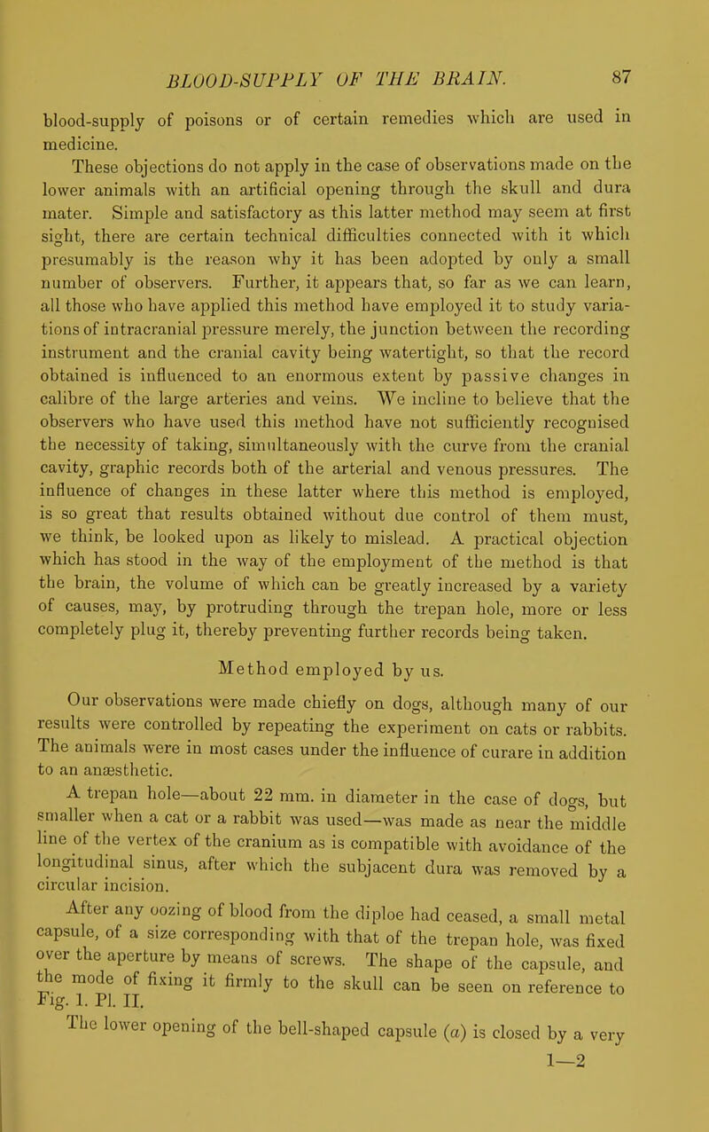 blood-supply of poisons or of certain remedies which are used in medicine. These objections do not apply in the case of observations made on the lower animals with an artificial opening through the skull and dura mater. Simple and satisfactory as this latter method may seem at first sisht, there are certain technical diflficulties connected with it which presumably is the reason why it has been adopted by only a small number of observers. Further, it appears that, so far as we can learn, all those who have applied this method have employed it to study varia- tions of intracranial pressure merely, the junction between the recording instrument and the cranial cavity being watertight, so that the record obtained is influenced to an enormous extent by passive changes in calibre of the large arteries and veins. We incline to believe that the observers who have used this method have not sufficiently recognised the necessity of taking, simultaneously with the curve from the cranial cavity, graphic records both of the arterial and venous pressures. The influence of changes in these latter where this method is employed, is so great that results obtained without due control of them must, we think, be looked upon as likely to mislead. A practical objection which has stood in the way of the employment of the method is that the brain, the volume of which can be greatly increased by a variety of causes, may, by protruding through the trepan hole, more or less completely plug it, thereby preventing further records being taken. Method employed by us. Our observations were made chiefly on dogs, although many of our results were controlled by repeating the experiment on cats or rabbits. The animals were in most cases under the influence of curare in addition to an anaesthetic. A trepan hole—about 22 mm. in diameter in the case of dogs, but smaller when a cat or a rabbit was used—was made as near the middle line of the vertex of the cranium as is compatible with avoidance of the longitudinal sinus, after which the subjacent dura was removed by a circular incision. After any oozing of blood from the diploe had ceased, a small metal capsule, of a size corresponding with that of the trepan hole, was fixed over the aperture by means of screws. The shape of the capsule, and the mode of fixing it firmly to the skull can be seen on reference to Fig. 1. PI. II. The lower opening of the bell-shaped capsule (a) is closed by a very 1—2