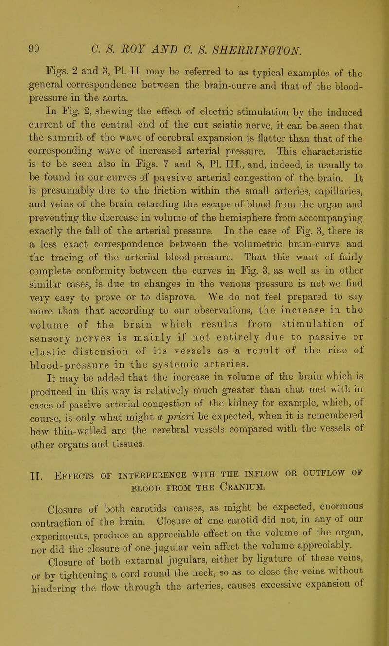 Figs. 2 and 3, PI. II. may be referred to as typical examples of the general correspondence between the brain-curve and that of the blood- pressure in the aorta. In Fig. 2, shewing the effect of electric stimulation by the induced current of the central end of the cut sciatic nerve, it can be seen that the summit of the wave of cerebral expansion is flatter than that of the corresponding wave of increased arterial pressure. This characteristic is to be seen also in Figs. 7 and 8, PI. III., and, indeed, is usually to be found in our curves of passive arterial congestion of the brain. It is presumably due to the friction within the small arteries, capillaries, and veins of the brain retarding the escape of blood from the organ and preventing the decrease in volume of the hemisphere from accompanying exactly the fall of the arterial pressure. In the case of Fig. 3, there is a less exact correspondence between the volumetric brain-curve and the tracing of the arterial blood-pressure. That this want of fairly complete conformity between the curves in Fig. 3, as well as in other similar cases, is due to changes in the venous pressure is not we find very easy to prove or to disprove. We do not feel prepared to say more than that according to our observations, the increase in the volume of the brain which results from stimulation of sensory nerves is mainly if not entirely due to passive or elastic distension of its vessels as a result of the rise of blood-pressure in the systemic arteries. It may be added that the increase in volume of the brain which is produced in this way is relatively much greater than that met with in cases of passive arterial congestion of the kidney for example, which, of course, is only what might a priori be expected, when it is remembered how thin-walled arc the cerebral vessels compared with the vessels of other organs and tissues. II. Effects of interference with the inflow or outflow of BLOOD FROM THE CrANIUM. Closure of both carotids causes, as might be expected, enormous contraction of the brain. Closure of one carotid did not, in any of our experiments, produce an appreciable effect on the volume of the organ, nor did the closure of one jugular vein affect the volume appreciably. Closure of both external jugulars, either by ligature of these veins, or by tightening a cord round the neck, so as to close the veins without hinderincr the flow through the arteries, causes excessive expansion of