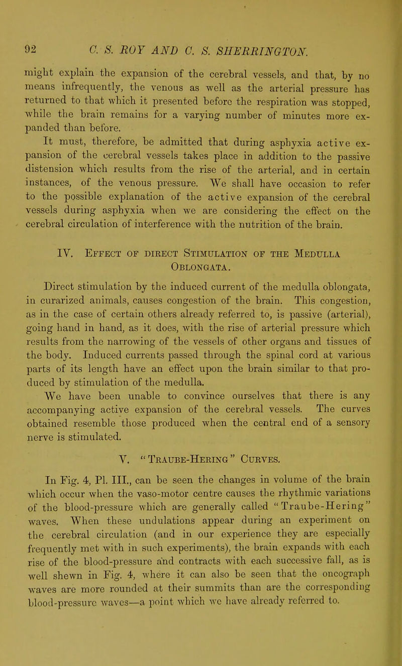 might explain the expansion of the cerebral vessels, and that, by no means infrequently, the venous as well as the arterial pressure has returned to that which it presented before the respiration was stopped, Avhile the brain remains for a varying number of minutes more ex- panded than before. It must, therefore, be admitted that during asphyxia active ex- pansion of the cerebral vessels takes place in addition to the passive distension which results from the rise of the arterial, and in certain instances, of the venous pressure. We shall have occasion to refer to the possible explanation of the active expansion of the cerebral vessels during asphyxia when we are considering the effect on the cerebral circulation of interference with the nutrition of the brain. IV. Effect of direct Stimulation of the Medulla Oblongata. Direct stimulation by the induced current of the medulla oblongata, in curarized animals, causes congestion of the brain. This congestion, as in the case of certain others already referred to, is passive (arterial), going hand in hand, as it does, with the rise of arterial pressure which results from the narrowing of the vessels of other organs and tissues of the body. Induced currents passed through the spinal cord at various parts of its length have an effect upon the brain similar to that pro- duced by stimulation of the medulla. We have been unable to convince ourselves that there is any accompanying active expansion of the cerebral vessels. The curves obtained resemble those produced when the central end of a sensory nerve is stimulated. V.  Traube-Hering  Curves. In Fig. 4, PI. III., can be seen the changes in volume of the brain which occur when the vaso-motor centre causes the rhythmic variations of the blood-pressure which are generally called Traube-Hering waves. When these undulations appear during an experiment on the cerebral circulation (and in our experience they are especially frequently met with in such experiments), the brain expands with each rise of the blood-pressure and contracts with each successive fall, as is well shewn in Fig. 4, where it can also be seen that the oncograph waves are more rounded at their summits than are the corresponding blood-prcssurc waves—a point which wc have already referred to.