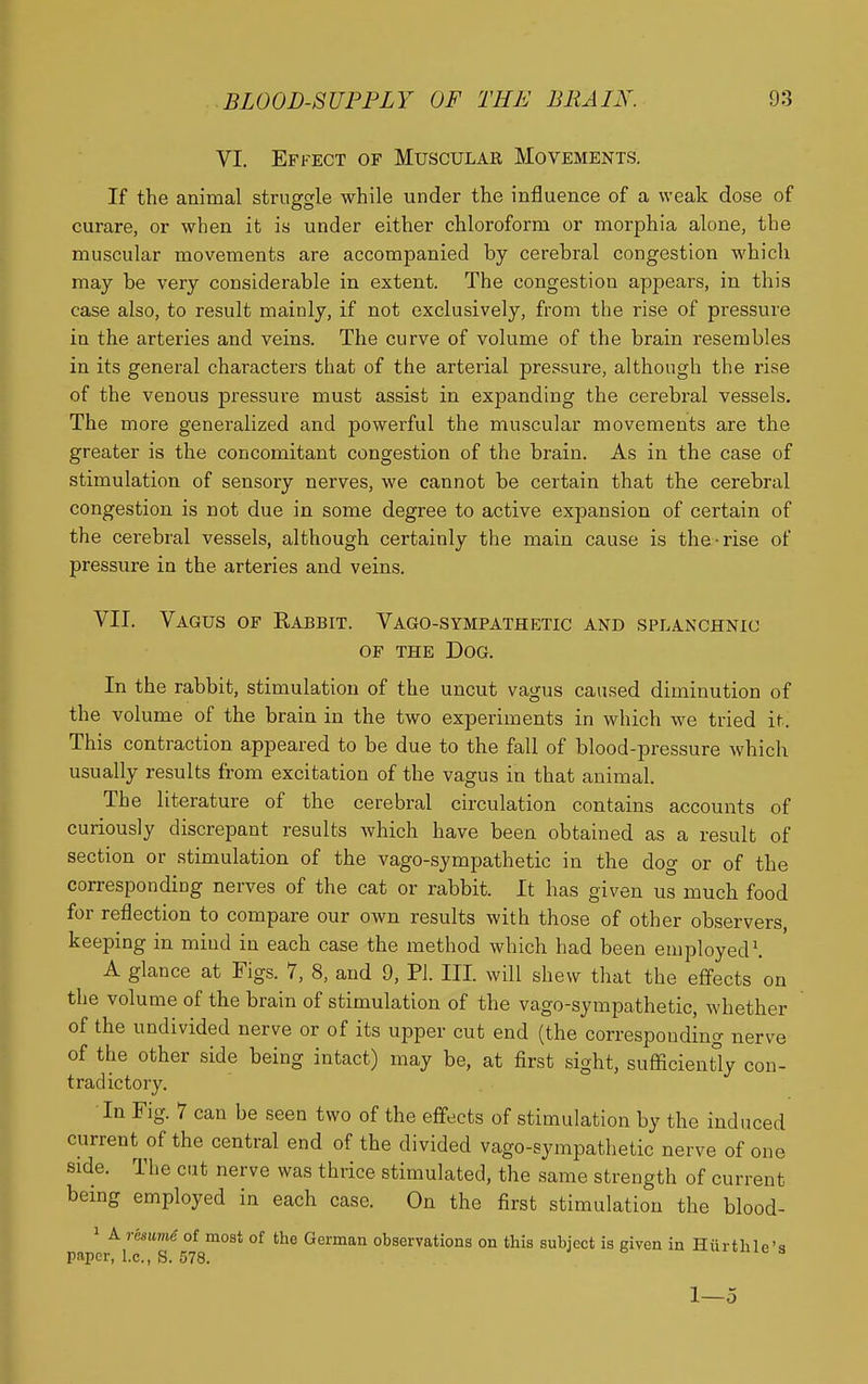 VI. Effect of Muscular Movements. If the animal struggle while under the influence of a weak dose of curare, or when it is under either chloroform or morphia alone, the muscular movements are accompanied by cerebral congestion whicli may be very considerable in extent. The congestion appears, in this case also, to result mainly, if not exclusively, from the rise of pressure in the arteries and veins. The curve of volume of the brain resembles in its general characters that of the arterial pressure, although the rise of the venous pressure must assist in expanding the cerebral vessels. The more generalized and powerful the muscular movements are the greater is the concomitant congestion of the brain. As in the case of stimulation of sensory nerves, we cannot be certain that the cerebral congestion is not due in some degree to active expansion of certain of the cerebral vessels, although certainly the main cause is the-rise of pressure in the arteries and veins. VII. Vagus of Rabbit. Vago-sympathetic and splanchnic OF THE Dog. In the rabbit, stimulation of the uncut vagus caused diminution of the volume of the brain in the two experiments in which we tried it. This contraction appeared to be due to the fall of blood-pressure which usually results from excitation of the vagus in that animal. The literature of the cerebral circulation contains accounts of curiously discrepant results which have been obtained as a result of section or stimulation of the vago-sympathetic in the dog or of the correspondiug nerves of the cat or rabbit. It has given us much food for reflection to compare our own results with those of other observers keeping in mind in each case the method which had been employed'. A glance at Figs. 7, 8, and 9, Pi. III. will shew that the effects on the volume of the brain of stimulation of the vago-syiupathetic, whether of the undivided nerve or of its upper cut end (the corresponding nerve of the other side being intact) may be, at first sight, sufficiently con- tradictory. In Fig. 7 can be seen two of the effects of stimulation by the induced current of the central end of the divided vago-sympathetic nerve of one side. The cut nerve was thrice stimulated, the same strength of current being employed in each case. On the first stimulation the blood- 1 A resume of most of the German observations on this subject is given in Hiirthle'a paper, i.e., S. 578. uxi^me s 1—5