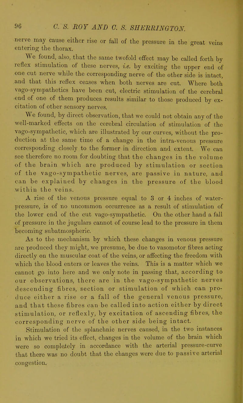 nerve may cause either rise or fall of the pressure in the great veins entering the thorax. We found, also,, that the same twofold effect may be called forth by reflex stimulation of these nerves, i.e. by exciting the upper end of one cut nerve while the corresponding nerve of the other side is intact, and that this reflex ceases when both nerves are cut. Where both vago-sympathetics have been cut, electric stimulation of the cerebral -end of one of them produces results similar to those produced by ex- citation of other sensory nerves. We found, by direct observation, that we could not obtain any of the well-marked effects on the cerebral circulation of stimulation of the vago-sympathetic, which are illustrated by our curves, without the pro- duction at the same time of a change in the intra-venous pressure corresponding closely to the former in direction and extent. We can see therefore no room for doubting that the changes in the volume of the brain which are produced by stimulation or section of the vago-sympathetic nerves, are passive in nature, and can be explained by changes in the pressure of the blood within the veins. A rise of the venous pressure equal to 3 or 4 inches of Avater- pressure, is of no uncommon occurrence as a result of stimulation of the lower end of the cut vago-sympathetic. On the other hand a fall of pressure in the jugulars cannot of course lead to the pressure in them becoming subatmospheric. As to the mechanism by which these changes in venous pressure are produced they might, we presume, be due to vasomotor fibres acting directly on the muscular coat of the veins, or affecting the freedom with which the blood enters or leaves the veins. This is a matter which we cannot go into here and Ave only note in passing that, according to our observations, there are in the vago-sympathetic nerves descending fibres, section or stimulation of which can pro- duce either a rise or a fall of the general venous pressure, and that these fibres can be called into action either by direct stimulation, or reflexly, by excitation of ascending fibres, the corresponding nerve of the other side being intact. Stimulation of the splanchnic nerves caused, in the two instances in which we tried its effect, changes in the volume of the brain which were so complately in accordance with the arterial pressure-curve that there Avas no doubt that the changes were due to passive arterial congestion.