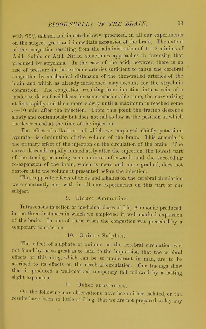 with -7570 salt sol. and injected slowly, produced, in all our experiments on the subject, great and immediate expansion of the brain. The extent of the congestion resultins; from the administration of 1 - 2 minims of Acid. Sulph. or Acid. Nitric, sometimes approaches in intensity that produced by strychnia. In the case of the acid, however, there is no rise of pressure in the systemic arteries sufficient to cause the cerebral congestion by mechanical distension of the thin-walled arteries of the brain and which as already mentioned may account for the strychnia congestion. The congestion resulting from injection into a vein of a moderate dose of acid lasts for some considerable time, the curve rising at first rapidly and then more slowly until a maximum is reached some 5—10 min. after the injection. From this point the tracing descends slowly and continuously but does not fall so low as the position at which the lever stood at the time of the injection. The effect of alkalies—of which we employed chiefly potassium hydrate—is diminution of the volume of the brain. This anfemia is the primary effect of the injection on the circulation of the brain. The curve descends rapidly immediately after the injection, the lowest part of the tracing occurring some minutes afterwards and the succeeding re-expansion of the brain, which is more and more gradual, does not restore it to the volume it presented before the injection. These opposite effects of acids and alkalies on the cerebral circulation were constantly met with in all our experiments on this part of our subject. 9. Liquor Ammoniae. Intravenous injection of medicinal doses of Liq. Aramonige produced, in the three instances in which we employed it, well-marked expansion of the brain. In one of these cases the congestion was preceded by a temporary contraction. 10. Quinae Sulphas. The effect of sulphate of quinine on the cerebral circulation was not found by us so great as to lead to the impression that the cerebral effects of this drug, which can be so unpleasant in man, are to be ascribed to its effects on the cerebral circulation. Our tracings shew that it produced a well-marked temporary fall followed by a°lasting slight expansion. 11. Other substances. On the following our observations have been oitlier isolated, or the results have been so little striking, that we are not prepared to lay any