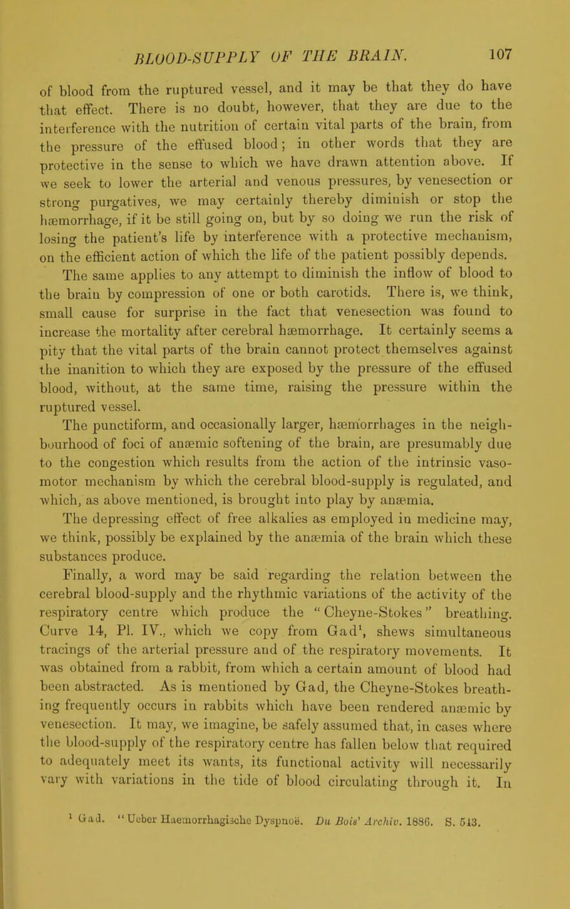 of blood from the ruptured vessel, and it may be that they do have that effect. There is no doubt, however, that they are due to the interference with the nutrition of certain vital parts of the brain, from the pressure of the effused blood; in other words that they are protective in the sense to which we have drawn attention above. If we seek to lower the arterial and venous pressures, by venesection or strong purgatives, we may certainly thereby diminish or stop the litemorrhage, if it be still going on, but by so doing we run the risk of losing the patient's life by interference with a protective mechanism, on the efficient action of which the life of the patient possibly depends. The same applies to any attempt to diminish the inflow of blood to the brain by compression of one or both carotids. There is, we think, small cause for surprise in the fact that venesection was found to increase the mortality after cerebral haemorrhage. It certainly seems a pity that the vital parts of the brain cannot protect themselves against the inanition to which they are exposed by the pressure of the effused blood, without, at the same time, raising the pressure within the ruptured vessel. The punctiform, and occasionally larger, ha3nfiorrhages in the neigh- bourhood of foci of anaemic softening of the brain, are presumably due to the congestion which results from the action of the intrinsic vaso- motor mechanism by which the cerebral blood-supply is regulated, and which, as above mentioned, is brought into play by anaemia. The depressing effect of free alkalies as employed in medicine may, we think, possibly be explained by the anaemia of the brain which these substances produce. Finally, a word may be said regarding the relation between the cerebral blood-supply and the rhythmic variations of the activity of the respiratory centre which produce the  Cheyne-Stokes breathing. Curve 14, PI. IV., which we copy from Gad', shews simultaneous tracings of the arterial pressure and of the respiratory movements. It was obtained from a rabbit, from which a certain amount of blood had been abstracted. As is mentioned by Gad, the Cheyne-Stokes breath- ing frequently occurs in rabbits which have been rendered anaemic by venesection. It may, we imagine, be safely assumed that, in cases where the blood-supply of the respiratory centre has fallen below that required to adequately meet its wants, its functional activity will necessarily vary with variations in the tide of blood circulating through it. In 1 Gad.  Ucber Haemorrhagische Dyspnoe. Du Bok' Archiv. l^Q. S. 513.