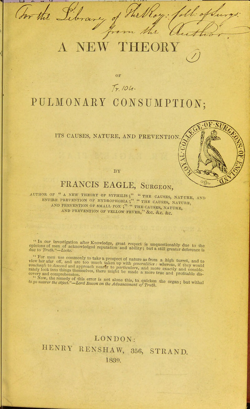 A NEW THEORY OF Tr. /OCf. PULMONARY CONSUMPTION; ITS CAUSES, NATURE, AND PREVENTION BY FRANCIS EAGLE, Surgeon, AUTHOR OF «A NEW THEORY OP SYPHILIS; THE CAUSES, NATURE, 4ND ENTIRE PREVENTION OP HYDROPHOBIA  THE CAUSES, NATURE ' AND PREVENTION OP SMALL POX « THE CAUSES, NATURE ' AND PREVENTION OF YELLOW FEVER, &C, &C. &c. ' LONDON: HENRY llENSHAW, 356, STRAND. 183<).