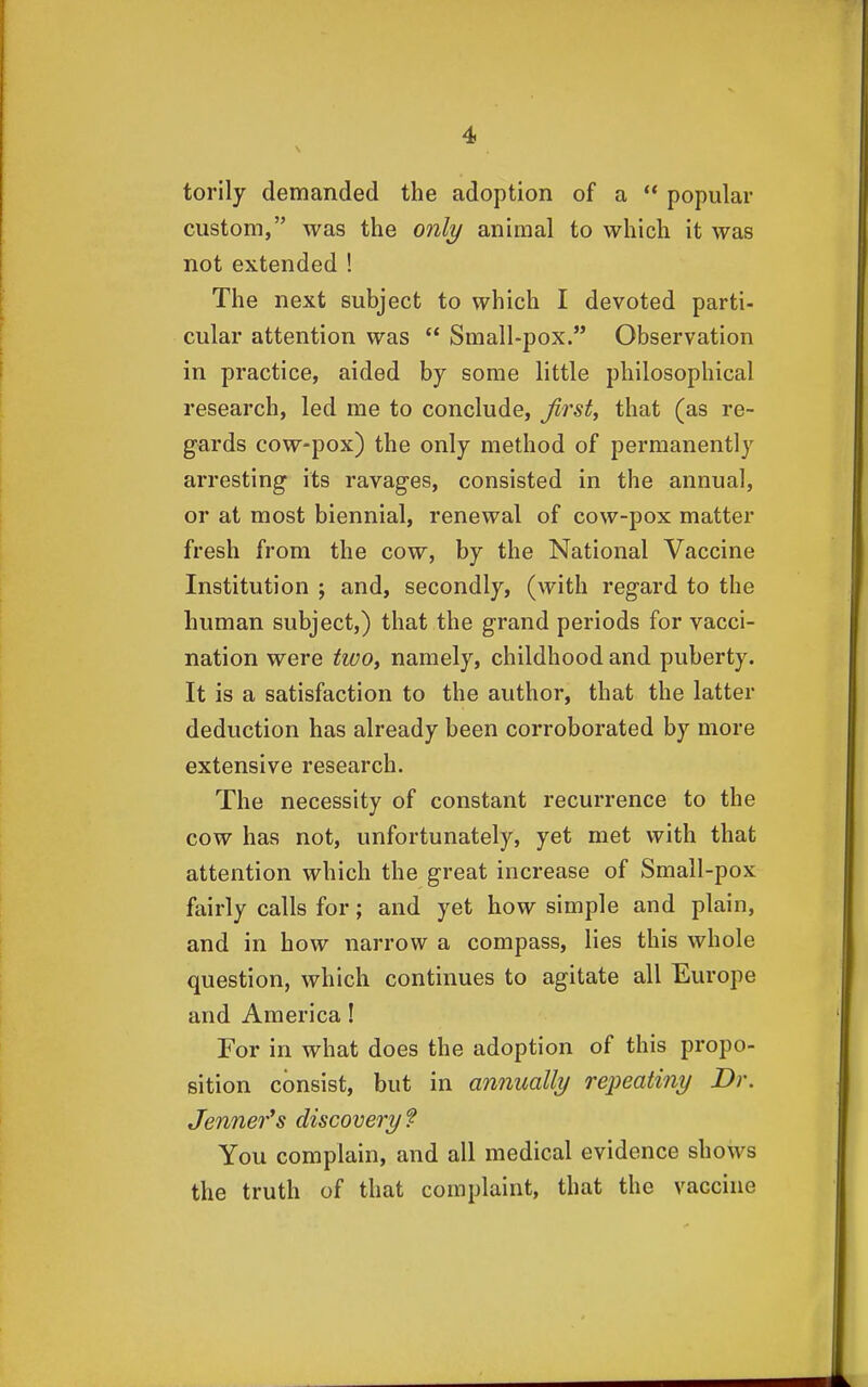 torily demanded the adoption of a ** popular custom, was the only animal to which it was not extended ! The next subject to which I devoted parti- cular attention was  Small-pox. Observation in practice, aided by some little philosophical research, led me to conclude, first, that (as re- gards cow-pox) the only method of permanently arresting its ravages, consisted in the annual, or at most biennial, renewal of cow-pox matter fresh from the cow, by the National Vaccine Institution ; and, secondly, (with regard to the human subject,) that the grand periods for vacci- nation were two, namely, childhood and puberty. It is a satisfaction to the author, that the latter deduction has already been corroborated by more extensive research. The necessity of constant recurrence to the cow has not, unfortunately, yet met with that attention which the great increase of Small-pox fairly calls for; and yet how simple and plain, and in how narrow a compass, lies this whole question, which continues to agitate all Europe and America! For in what does the adoption of this propo- sition consist, but in annually repeatiny Dr. Jenner*s discovery f You complain, and all medical evidence shows the truth of that complaint, that the vaccine