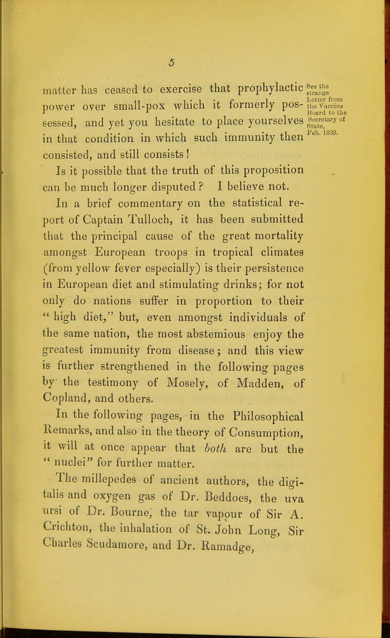 matter has ceased to exercise that prophylactic ^ee the power over small-pox which it formerly pos-tue vacdne ■I ^ Board to tin sessed, and yet you hesitate to place yourselves |e^cretaryoi in that condition in which such immunity then ^^^^ consisted, and still consists! Is it possible that the truth of this proposition can be much longer disputed ? I believe not. In a brief commentary on the statistical re- port of Captain Tulloch, it has been submitted that the principal cause of the great mortality amongst European troops in tropical climates (from yellow fever especially) is their persistence in European diet and stimulating drinks; for not only do nations suffer in proportion to their  high diet, but, even amongst individuals of the same nation, the most abstemious enjoy the greatest immunity from disease; and this view is further strengthened in the following pages by the testimony of Mosely, of Madden, of Copland, and others. In the following pages, in the Philosophical Remarks, and also in the theory of Consumption, it will at once appear that both are but the  nuclei for further matter. The millepedes of ancient authors, the digi- talis and oxygen gas of Dr. Beddoes, the uva ursi of Dr. Bourne, the tar vapour of Sir A. Crichton, the inhalation of St. John Long, Sir Charles Scudamore, and Dr. Ramadge,