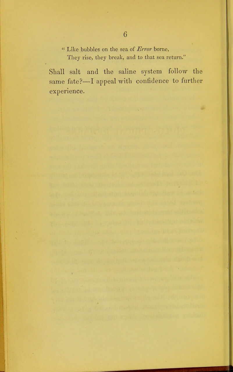  Like bubbles on the sea of Error borne, They rise, they break, and to that sea return. Shall salt and the saline system follow the same fate?—I appeal with confidence to further experience.