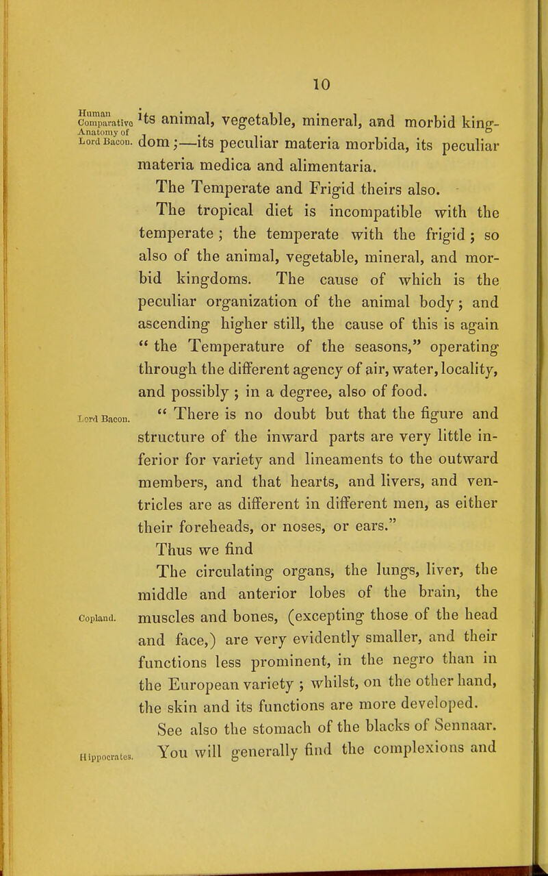 CouiparatiVQ Hs animal, vegetable, mineral, and morbid king-- LordBacou. dom;—its peculiar materia morbida, its peculiar materia medica and alimentaria. The Temperate and Frigid theirs also. The tropical diet is incompatible with the temperate ; the temperate with the frigid ; so also of the animal, vegetable, mineral, and mor- bid kingdoms. The cause of which is the peculiar organization of the animal body; and ascending higher still, the cause of this is again  the Temperature of the seasons, operating through the different agency of air, water, locality, and possibly ; in a degree, also of food, loifi Bacon.  There is no doubt but that the figure and structure of the inward parts are very little in- ferior for variety and lineaments to the outward members, and that hearts, and livers, and ven- tricles are as different in different men, as either their foreheads, or noses, or ears. Thus we find The circulating organs, the lungs, liver, the middle and anterior lobes of the brain, the Copland, muscles and bones, (excepting those of the head and face,) are very evidently smaller, and their functions less prominent, in the negro than in the European variety ; whilst, on the other hand, the skin and its functions are more developed. See also the stomach of the blacks of Sennaar. Hippocrates. You wiU generally find the complexions and