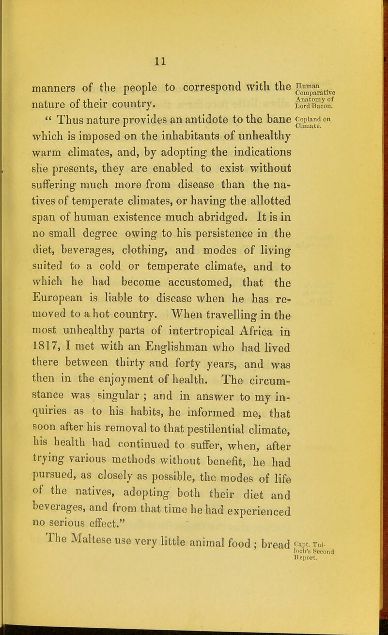 manners of the people to correspond with the ^™^t,^, nature of their country. LoTdKn!  Thus nature provides an antidote to the bane Copland on •» Climate. which is imposed on the inhabitants of unhealthy- warm climates, and, by adopting the indications she presents, they are enabled to exist without suffering much more from disease than the na- tives of temperate climates, or having the allotted span of human existence much abridged. It is in no small degree owing to his persistence in the diet, beverages, clothing, and modes of living suited to a cold or temperate climate, and to which he had become accustomed, that the European is liable to disease when he has re- moved to a hot country. When travelling in the most unhealthy parts of intertropical Africa in 1817, I met with an Englishman who had lived there between thirty and forty years, and was th en in the enjoyment of health. The circum- stance was singular ; and in answer to my in- quiries as to his habits, he informed me, that soon after his removal to that pestilential climate, his health had continued to suffer, when, after trying various methods without benefit, he had pursued, as closely as possible, the modes of life of the natives, adopting both their diet and beverages, and from that time he had experienced no serious effect. The Maltese use very little animal food; bread ^' 'apt. Tul- loch's Second Kcport.