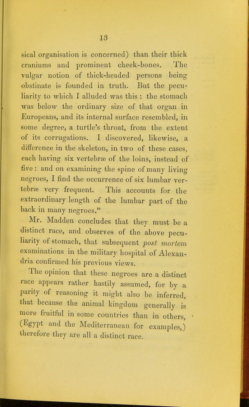 sical organisation is concerned) than their thick craniums and prominent cheek-bones. The vulgar notion of thick-headed persons being obstinate is founded in truth. But the pecu- liarity to which I alluded was this : the stomach was below the ordinary size of that organ in Europeans, and its internal surface resembled, in some degree, a turtle's throat, from the extent of its corrugations. I discovered, likewise, a difference in the skeleton, in two of these cases, each having six vertebrae of the loins, instead of five : and on examining the spine of many living negroes, I find the occurrence of six lumbar ver- tebrae very frequent. This accounts for the extraordinary length of the lumbar part of the back in many negroes. . Mr. Madden concludes that they must be a distinct race, and observes of the above pecu- liarity of stomach, that subsequent post mortem examinations in the military hospital of Alexan- dria confirmed his previous views. The opinion that these negroes are a distinct race appears rather hastily assumed, for by a parity of reasoning it might also be inferred, that because the animal kingdom generally is more fruitful in some countries than in others, (Egypt and the Mediterranean for examples,) therefore they are all a distinct race.