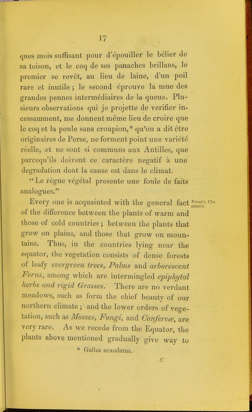 ques mois suffisant pour d'epouiller le b^lier de sa toison, et le coq de ses panaches brillans, le premier se revet, au lieu de laine, d'un poll rare et inutile ; le second eprouve la mue des grandes pennes interm^diaires de la queue. Plu- sieurs observations qui je projette de verifier in- cessamment, me donnent meme lieu de croire que le coq et la poule sans croupion,* qu^on a dit etre originaires de Perse, ne forraent point une variete reelle, et ne sont si communs aux Antilles, que parcequ'ils doivent ce caractere negatif a une degradation dont la cause est dans le climat.  Le regne v6g6tal presente une foule de faits analogues. Every one is acquainted with the general fact l^'P'^^^^ of the difference between the plants of warm and those of cold countries ; between the plants that grow on plains, and those that grow on moun- tains. Thus, in the countries lying near the equator, the vegetation consists of dense forests of leafy evergreen trees, Palms and arborescent Ferns, among which are intermingled epiphytal herbs and rigid Grasses. There are no verdant meadows, such as form the chief beauty of our northern climate; and the lower orders of vege- tation, such as Mosses, Fungi, and Confervce, are very rare. As we recede from the Equator, the plants above mentioned gradually give way to * Gall us ecaudatus. C