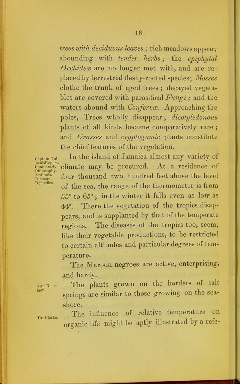 Bemedlea trees with deciduous leaves ; rich meadows appear, abounding- with tender herbs; the epiplLytal Oi'cliidece are no longer met with, and are re- placed by terrestrial fleshy-rooted species; Mosses clothe the trunk of aged trees ; decayed vegeta- bles are covered with parasitical ; and the waters abound with Confervce. Approaching the poles, Trees wholly disappear; dicotyledonous plants of all kinds become comparatively rare ; and Grasses and cryptogamic plants constitute the chief features of the vegetation. Captain Tui- In thc island of Jamaica almost any variety of Comparative climatc mav be procured. At a residence or Philosophy. ■' ^ Drseasls. four thousaud two hundred feet above the level of the sea, the range of the thermometer is from 55° to 65° J in the winter it falls even as low as 44°. There the vegetation of the tropics disap- pears, and is supplanted by that of the temperate regions. The diseases of the tropics too, seem, like their vegetable productions, to be i-estriqted to certain altitudes and particular degrees of tem- perature. The Maroon negroes are active, enterprising, and hardy. vanRense The plauts grown on the borders of salt springs are similar to those growing on the sea- shore. The influence of relative temperature on organic life might be aptly illustrated by a refe- laer, Dr. Clarke.