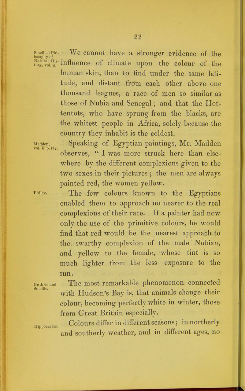 foTopiiyof'''' cannot have a stronger evidence of the S'voKii' influence of climate upon the colour of the human skin, than to find under the same lati- tude, and distant from each other above one thousand leagues, a race of men so similar as those of Nubia and Senegal; and that the Hot- tentots, who have sprung from the blacks, are the whitest people in Africa, solely because the country they inhabit is the coldest. Madden, Speaking of Egyptian paintings, Mr. Madden observes, *' I was more struck here than else- where by the different complexions given to the two sexes in their pictures ; the men are always painted red, the women yellow. phiioo. The few colours known to the Egyptians enabled them to approach no nearer to the real complexions of their race. If a painter had now only the use of the primitive colours, he would find that red would be the nearest approach to the. swarthy complexion of the male Nubian, and yellow to the female, whose tint is so much lighter from the less exposure to the sun. Guthrie and The most remarkable phenomenon connected with Hudson's Bay is, that animals change their colour, becoming perfectly white in winter, those from Great Britain especially. Colours differ in different seasons; in northerly and southerly weather, and in different ages, no Smellio. Hippocrates.