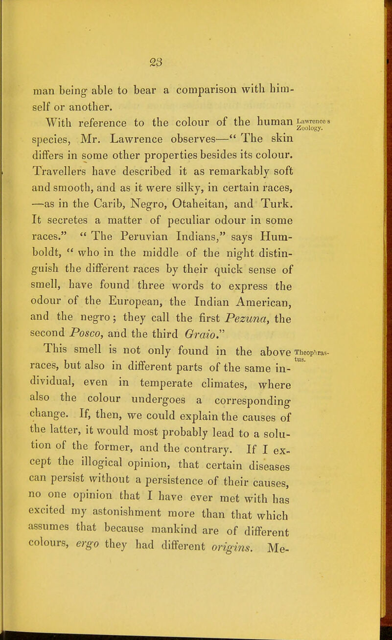 man being- able to bear a comparison with him- self or another. With reference to the colour of the human Lawrences Zoology. species, Mr. Lawrence observes—*' The skin differs in some other properties besides its colour. Travellers have described it as remarkably soft and smooth, and as it were silky, in certain races, —as in the Carib, Negro, Otaheitan, and Turk. It secretes a matter of peculiar odour in some races.  The Peruvian Indians, says Hum- boldt,  who in the middle of the night distin- guish the different races by their quick sense of smell, have found three words to express the odour of the European, the Indian American, and the negro; they call the first Pezuna, the second Posco, and the third Qraio. This smell is not only found in the above Theop^iras- races, but also in different parts of the same in- dividual, even in temperate climates, where also the colour undergoes a corresponding change. If, then, we could explain the causes of the latter, it would most probably lead to a solu- tion of the former, and the contrary. If I ex- cept the illogical opinion, that certain diseases can persist without a persistence of their causes, no one opinion that I have ever met with has excited my astonishment more than that which assumes that because mankind are of different colours, ergo they had different origins. Me-