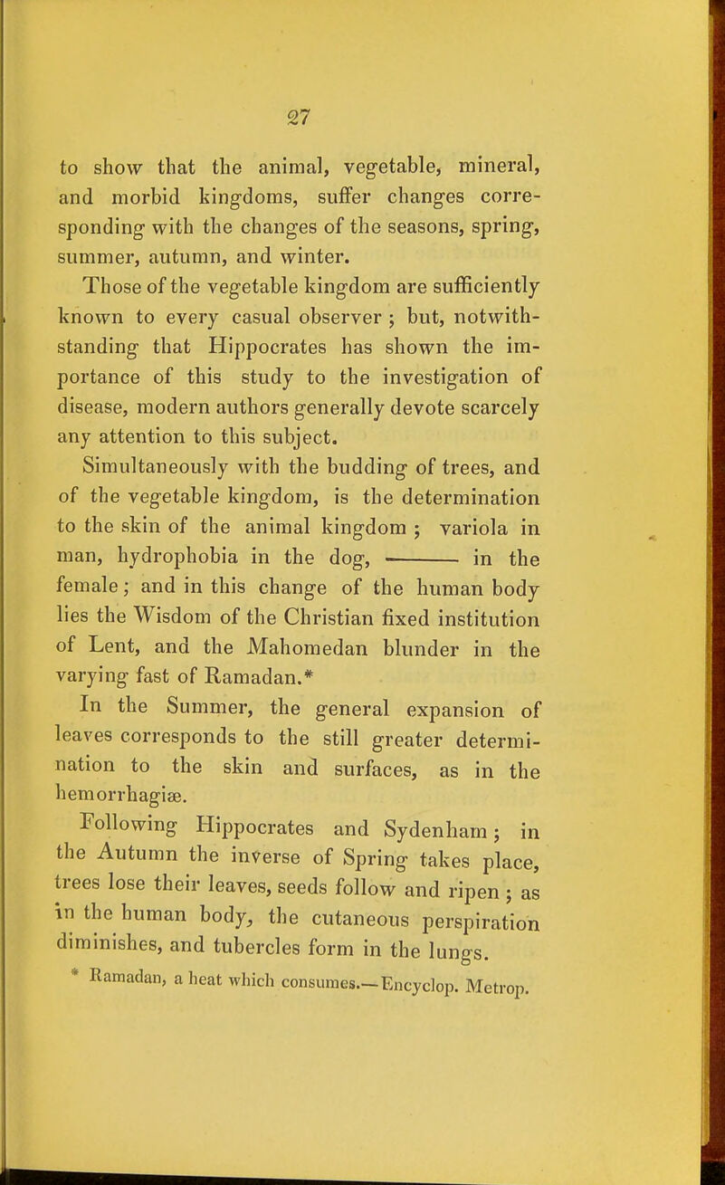 to show that the animal, vegetable, mineral, and morbid kingdoms, suffer changes corre- sponding with the changes of the seasons, spring, summer, autumn, and winter. Those of the vegetable kingdom are sufficiently known to every casual observer ; but, notwith- standing that Hippocrates has shown the im- portance of this study to the investigation of disease, modern authors generally devote scarcely any attention to this subject. Simultaneously with the budding of trees, and of the vegetable kingdom, is the determination to the skin of the animal kingdom ; variola in man, hydrophobia in the dog, in the female; and in this change of the human body lies the Wisdom of the Christian fixed institution of Lent, and the Mahomedan blunder in the varying fast of Ramadan.* In the Summer, the general expansion of leaves corresponds to the still greater determi- nation to the skin and surfaces, as in the hemorrhagise. Following Hippocrates and Sydenham; in the Autumn the inverse of Spring takes place, trees lose their leaves, seeds follow and ripen ; as in the human body, the cutaneous perspiration diminishes, and tubercles form in the lungs. * Ramadan, a heat which consumes—Encyclop. Metrop.