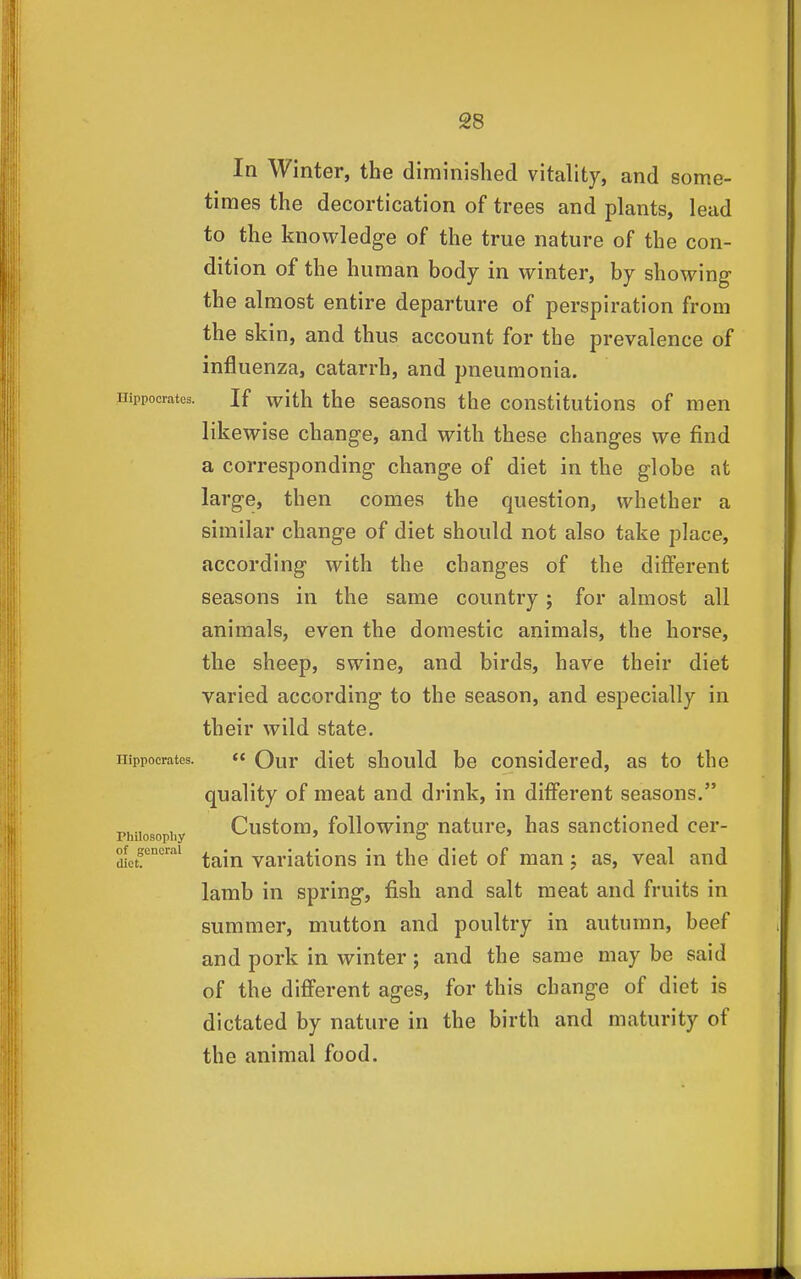 In Winter, the diminished vitality, and some- times the decortication of trees and plants, lead to the knowledge of the true nature of the con- dition of the human bodj in winter, by showing the almost entire departure of perspiration from the skin, and thus account for the prevalence of influenza, catarrh, and pneumonia. Hippocrates. If with thc scasons the constitutions of men likewise change, and with these changes we find a corresponding change of diet in the globe at large, then comes the question, whether a similar change of diet should not also take place, according with the changes of the different seasons in the same country; for almost all animals, even the domestic animals, the horse, the sheep, swine, and birds, have their diet varied according to the season, and especially in their wild state. Hippocrates. « Qur diet should be considered, as to the quality of meat and drink, in different seasons. Philosophy Custom, following nature, has sanctioned cer- of general ^.^^jj yanations iu the diet of man; as, veal and lamb in spring, fish and salt meat and fruits in summer, mutton and poultry in autumn, beef and pork in winter; and the same may be said of the different ages, for this change of diet is dictated by nature in the birth and maturity of the animal food.