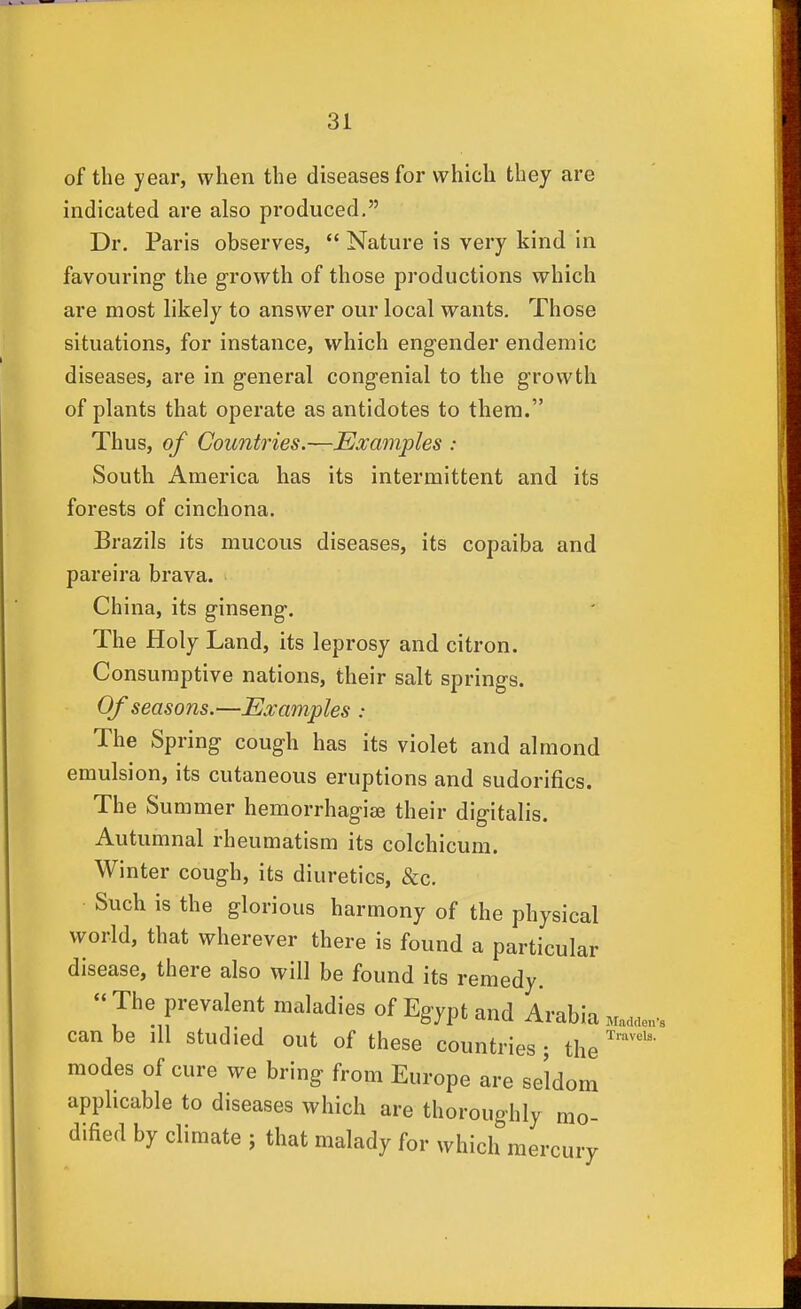 of the year, when the diseases for which they are indicated are also produced. Dr. Paris observes,  Nature is very kind in favouring the growth of those productions which are most likely to answer our local wants. Those situations, for instance, which engender endemic diseases, are in general congenial to the growth of plants that operate as antidotes to them. Thus, of Countries.—Examples : South America has its intermittent and its forests of cinchona. Brazils its mucous diseases, its copaiba and pareira brava. China, its ginseng. The Holy Land, its leprosy and citron. Consumptive nations, their salt springs. Of seasons.—Examples : The Spring cough has its violet and almond emulsion, its cutaneous eruptions and sudorifics. The Summer hemorrhagiae their digitalis. Autumnal rheumatism its colchicum. Winter cough, its diuretics, &c. Such is the glorious harmony of the physical world, that wherever there is found a particular disease, there also will be found its remedy. « The prevalent maladies of Egypt and Arabia Ma.aen. can be ill studied out of these countries ; the modes of cure we bring from Europe are seldom applicable to diseases which are thoroughly mo- dified by climate ; that malady for which mercury Travels.