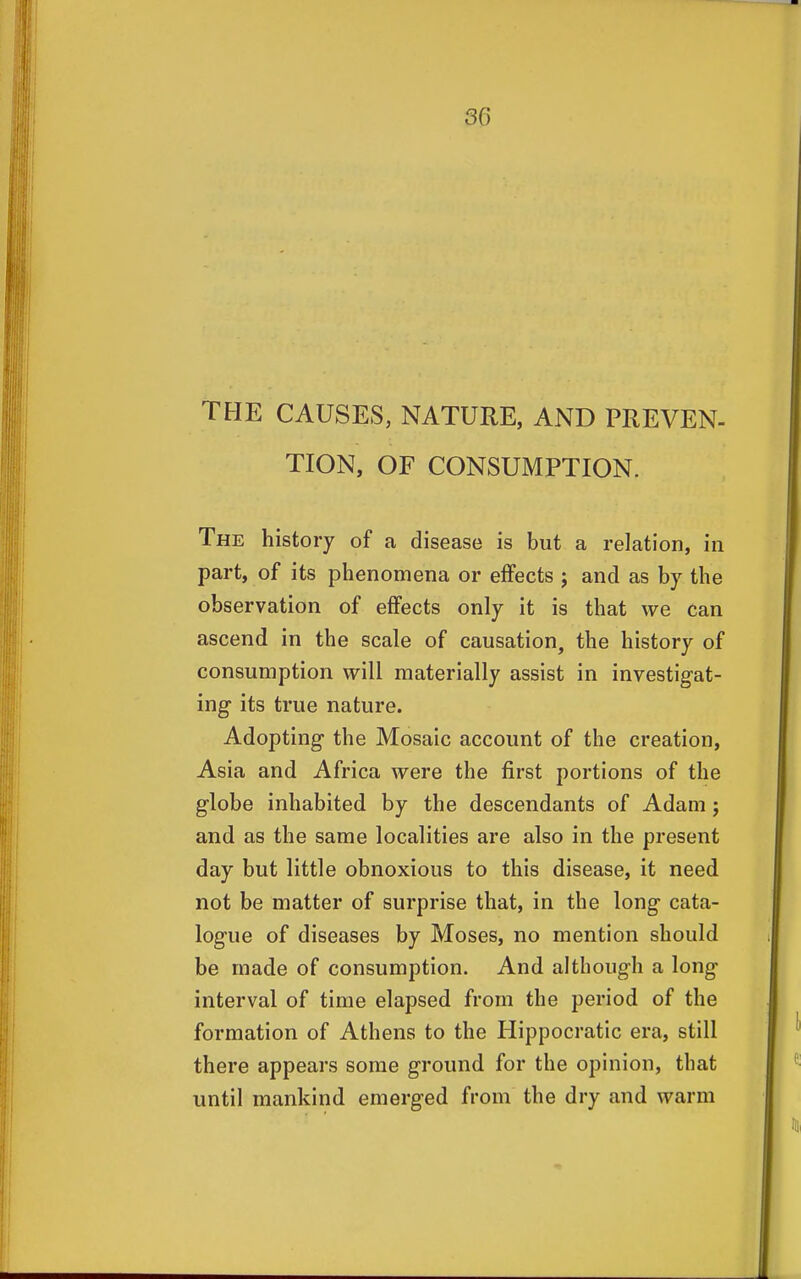 THE CAUSES, NATURE, AND PREVEN- TION, OF CONSUMPTION. The history of a disease is but a relation, in part, of its phenomena or effects ; and as by the observation of effects only it is that we can ascend in the scale of causation, the history of consumption will materially assist in investigat- ing its true nature. Adopting the Mosaic account of the creation, Asia and Africa were the first portions of the globe inhabited by the descendants of Adam; and as the same localities are also in the present day but little obnoxious to this disease, it need not be matter of surprise that, in the long cata- logue of diseases by Moses, no mention should be made of consumption. And although a long interval of time elapsed from the period of the formation of Athens to the Hippocratic era, still there appears some ground for the opinion, that until mankind emerged from the dry and warm