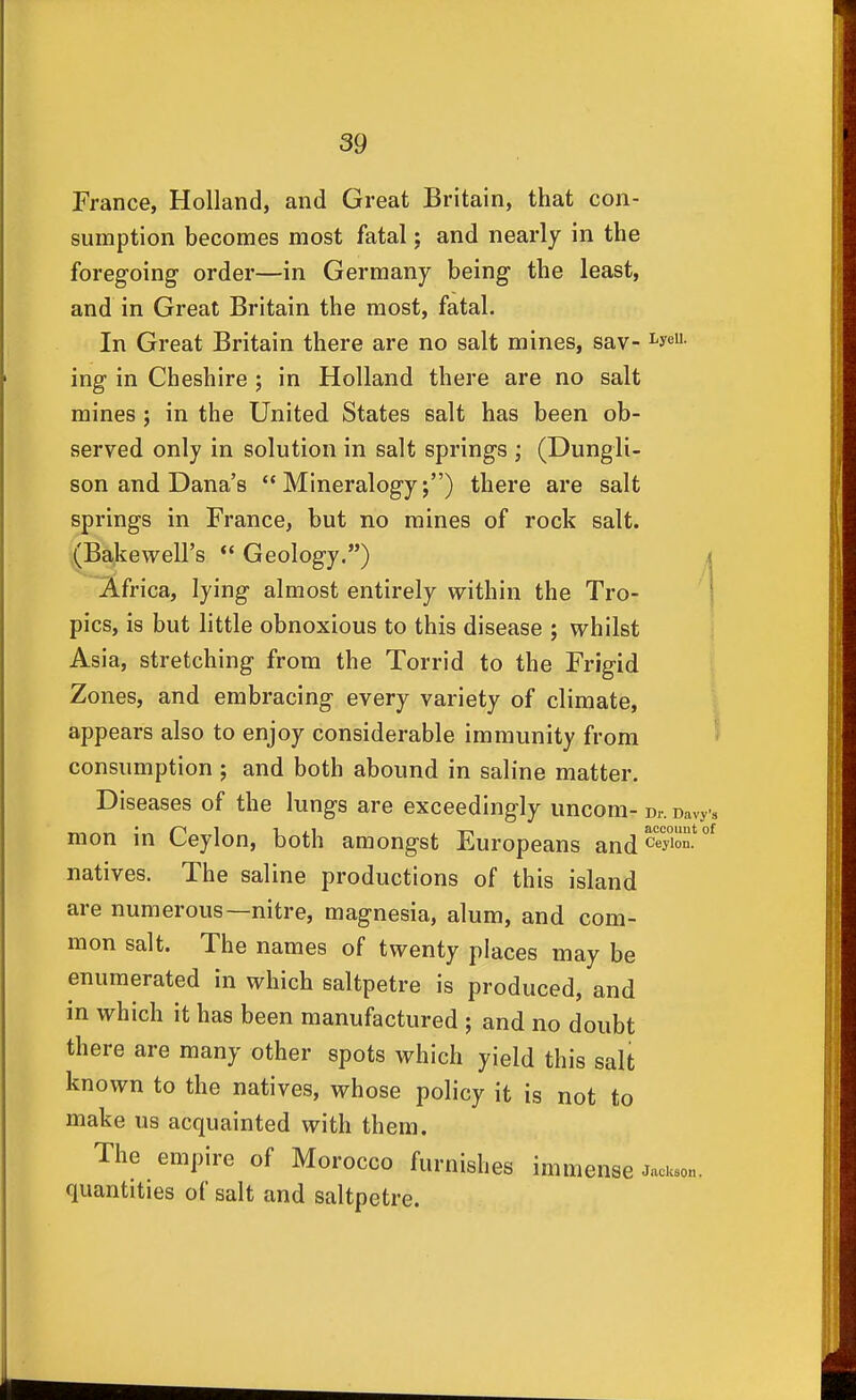 France, Holland, and Great Britain, that con- sumption becomes most fatal; and nearly in the foregoing order—in Germany being the least, and in Great Britain the most, fatal. In Great Britain there are no salt mines, sav- i'y«- ing in Cheshire ; in Holland there are no salt mines ; in the United States salt has been ob- served only in solution in salt springs ; (Dungli- son and Dana's Mineralogy;) there are salt springs in France, but no mines of rock salt. (Bakewell's  Geology.) i Africa, lying almost entirely within the Tro- ' I pics, is but little obnoxious to this disease ; whilst Asia, stretching from the Torrid to the Frigid Zones, and embracing every variety of climate, appears also to enjoy considerable immunity from ^ consumption j and both abound in saline matter. Diseases of the lungs are exceedingly uncom- d.-. Davys mon in Ceylon, both amongst Europeans and ^^^y''°^ natives. The saline productions of this island are numerous—nitre, magnesia, alum, and com- mon salt. The names of twenty places may be enumerated in which saltpetre is produced, and in which it has been manufactured ; and no doubt there are many other spots which yield this salt known to the natives, whose policy it is not to make us acquainted with them. The empire of Morocco furnishes immense quantities of salt and saltpetre. Jackaon.