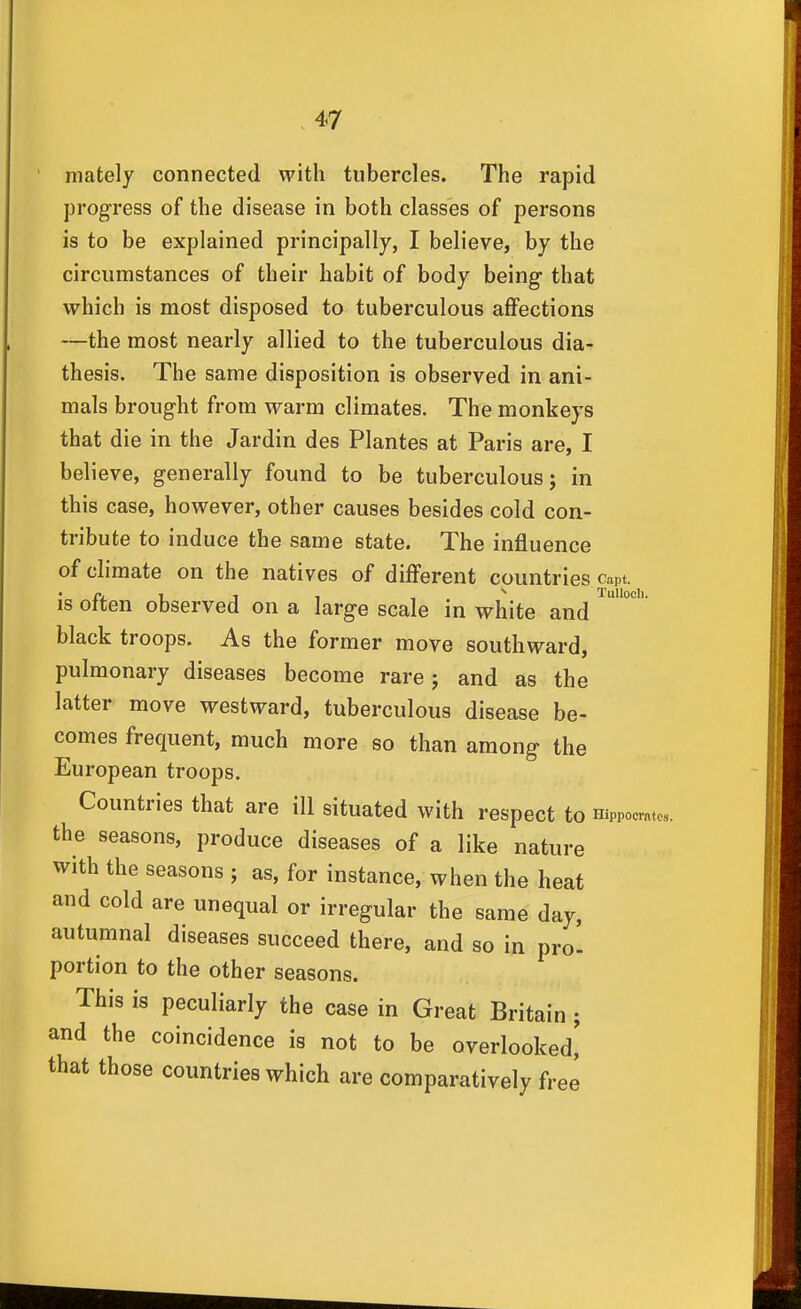 Tullocli, mately connected with tubercles. The rapid progress of the disease in both classes of persons is to be explained principally, I believe, by the circumstances of their habit of body being that which is most disposed to tuberculous affections —the most nearly allied to the tuberculous dia- thesis. The same disposition is observed in ani- mals brought from warm climates. The monkeys that die in the Jardin des Plantes at Paris are, I believe, generally found to be tuberculous; in this case, however, other causes besides cold con- tribute to induce the same state. The influence of climate on the natives of different countries capt. is often observed on a large scale in white and black troops. As the former move southward, pulmonary diseases become rare ; and as the latter move westward, tuberculous disease be- comes frequent, much more so than among the European troops. Countries that are ill situated with respect to Hippocmtc. the seasons, produce diseases of a like nature with the seasons j as, for instance, when the heat and cold are unequal or irregular the same day, autumnal diseases succeed there, and so in pro- portion to the other seasons. This is peculiarly the case in Great Britain ; and the coincidence is not to be overlooked' that those countries which are comparatively free