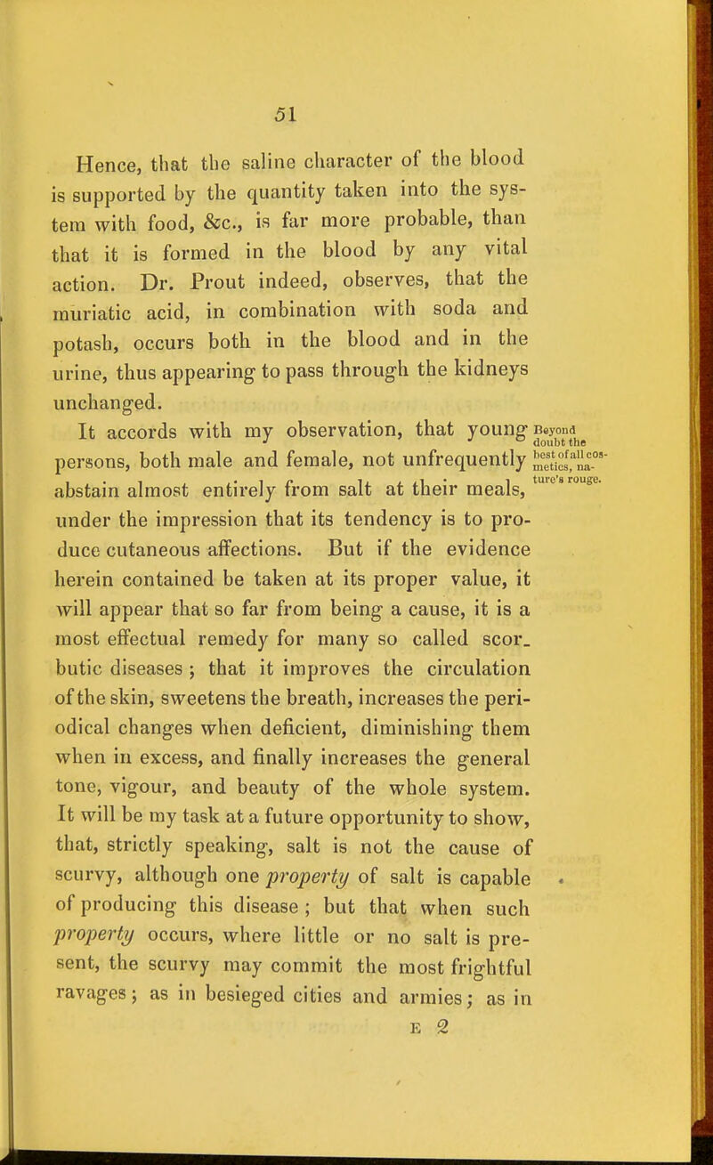 Hence, that the saline character of the blood is supported by the quantity taken into the sys- tem with food, &c., is far more probable, than that it is formed in the blood by any vital action. Dr. Prout indeed, observes, that the muriatic acid, in combination with soda and potash, occurs both in the blood and in the urine, thus appearing to pass through the kidneys unchanged. It accords with my observation, that young Beyond ' J doubt the persons, both male and female, not unfrequently Scl' abstain almost entirely from salt at their meals, under the impression that its tendency is to pro- duce cutaneous affections. But if the evidence herein contained be taken at its proper value, it will appear that so far from being a cause, it is a most effectual remedy for many so called scor_ butic diseases ; that it improves the circulation of the skin, sweetens the breath, increases the peri- odical changes when deficient, diminishing them when in excess, and finally increases the general tone, vigour, and beauty of the whole system. It will be my task at a future opportunity to show, that, strictly speaking, salt is not the cause of scurvy, although one 'property of salt is capable • of producing this disease ; but that when such property occurs, where little or no salt is pre- sent, the scurvy may commit the most frightful ravages; as in besieged cities and armies; as in E 2