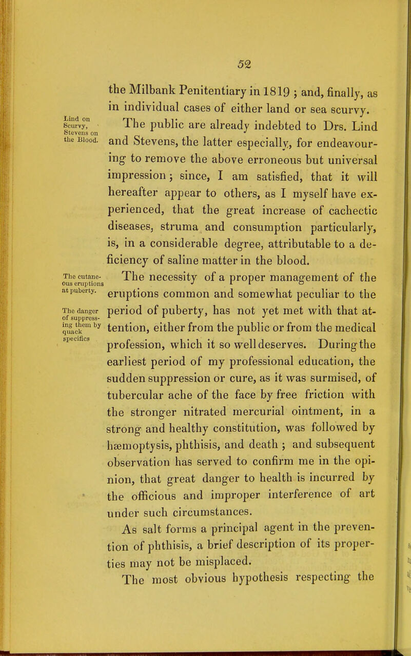 the Milbank Penitentiary in 1819 j and, finally, as in individual cases of either land or sea scurvy. Scurvy, The pubHc are already indebted to Drs. Lind Stevens on the Blood, and Stevens, the latter especially, for endeavour- ing to remove the above erroneous but universal impression; since, I am satisfied, that it will hereafter appear to others, as I myself have ex- perienced, that the great increase of cachectic diseases, struma and consumption particularly, is, in a considerable degree, attributable to a de- ficiency of saline matter in the blood. Thecutane- The neccssitv of a proper management of the Ous eruptions ^ '  atpuberty. eruptious commou and somewhat peculiar to the The danger pcriod of pubcrty, has not yet met with that at- of suppress- ^ '' quack ^ tention, either from the public or from the medical speciaca profession, which it so well deserves. During the earliest period of my professional education, the sudden suppression or cure, as it was surmised, of tubercular ache of the face by free friction with the stronger nitrated mercurial ointment, in a strong and healthy constitution, was followed by haemoptysis, phthisis, and death j and subsequent observation has served to confirm me in the opi- nion, that great danger to health is incurred by the officious and improper interference of art under such circumstances. As salt forms a principal agent in the preven- tion of phthisis, a brief description of its proper- ties may not be misplaced. The most obvious hypothesis respecting the