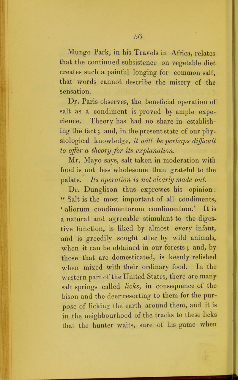 Mungo Park, in his Travels in Africa, relates that the continued subsistence on vegetable diet creates such a painful longing for common salt, that words cannot describe the misery of the sensation. Dr. Paris observes, the beneficial operation of salt as a condiment is proved by ample expe- rience. Theory has had no share in establish- ing the fact; and, in the present state of our phy- siological knowledge, it will he perhaps difficult to offer a theory for its explanation. Mr. Mayo says, salt taken in moderation with food is not less wholesome than grateful to the palate. Its operation is not clearly made out. Dr. Dunglison thus expresses his opinion :  Salt is the most important of all condiments, * aliorum condiraentorum condimentum.' It is a natural and agreeable stimulant to the diges- tive function, is liked by almost every infant, and is greedily sought after by wild animals, when it can be obtained in our forests ; and, by those that are domesticated, is keenly relished when mixed with their ordinary food. In the western part of the United States, there are many salt springs called licks, in consequence of the bison and the deer resorting to them for the pur- pose of licking the earth around them, and it is in the neighbourhood of the tracks to these licks that the hunter waits, sure of his game when