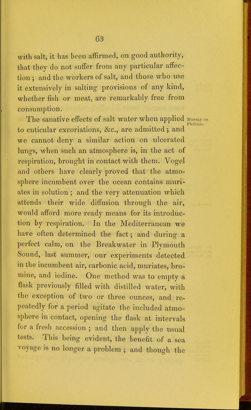 with salt, it has been affirmed, on good authority, that they do not suffer from any particular affec- tion ; and the workers of salt, and those who use it extensively in salting provisions of any kind, whether fish or meat, are remarkably free from consumption. The sanative effects of salt water when applied Murray on Phtliisis, to cuticular excoriations, &c., are admitted; and we cannot deny a similar action on ulcerated lungs, when such an atmosphere is, in the act of respiration, brought in contact with them. Vogel and others have clearly proved that the atmo- sphere incumbent over the ocean contains muri- ates in solution; and the very attenuation which attends their wide diffusion through the air, would afford more ready means for its introduc- tion by respiration. In the Mediterranean we have often determined the fact; and during a perfect calm, on the Breakwater in Plymouth Sound, last summer, our experiments detected in the incumbent air, carbonic acid, muriates, bro- mine, and iodine. One method was to empty a flask previously filled with distilled water, with the exception of two or three ounces, and re- peatedly for a period agitate the included atmo- sphere in contact, opening the flask at intervals for a fresh accession ; and then apply the usual tests. This being evident, the benefit of a sea voyage is no longer a problem ; and though the