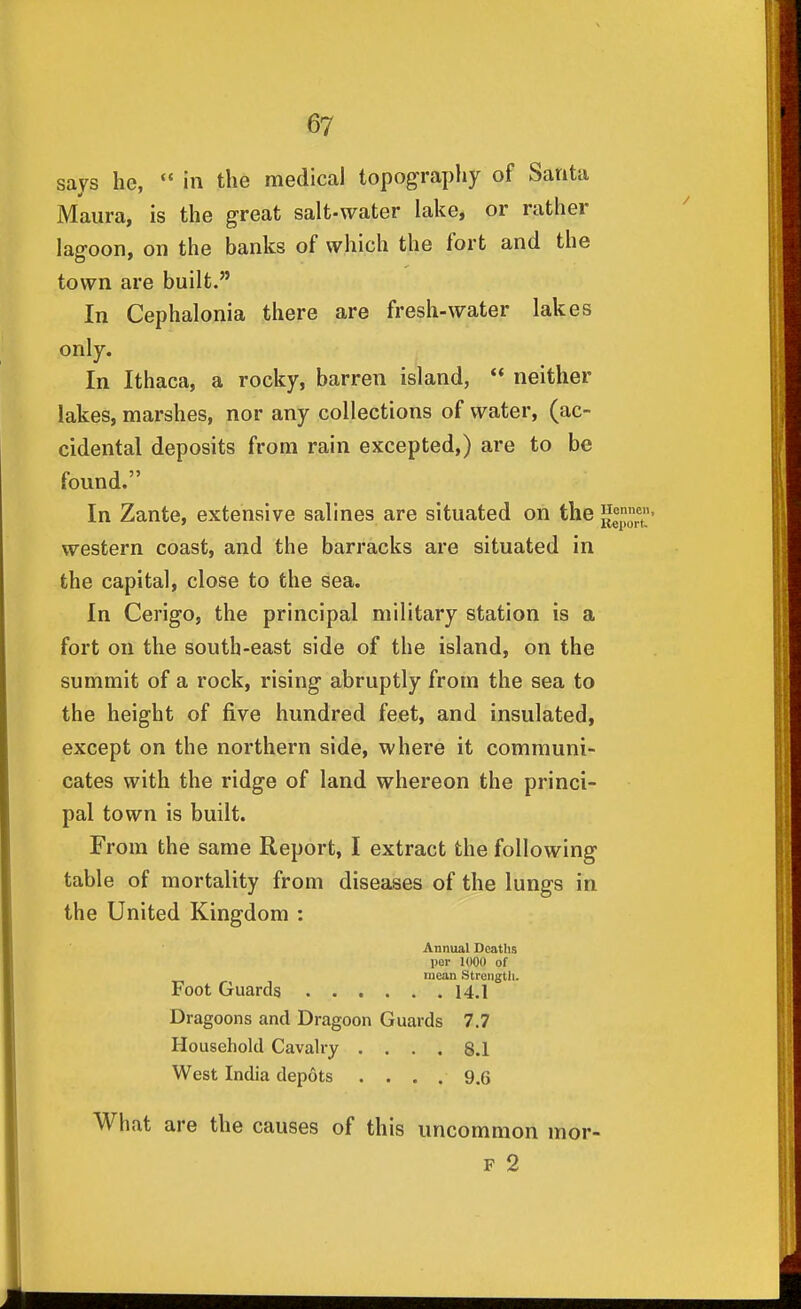 says he,  in the medical topograpliy of Santa Maura, is the great salt-water lake, or rather lagoon, on the banks of which the fort and the town are built. In Cephalonia there are fresh-water lakes only. In Ithaca, a rocky, barren island,  neither lakes, marshes, nor any collections of water, (ac- cidental deposits from rain excepted,) are to be found. In Zante, extensive salines are situated on the western coast, and the barracks are situated in the capital, close to the sea. In Cerigo, the principal military station is a fort on the south-east side of the island, on the summit of a rock, rising abruptly from the sea to the height of five hundred feet, and insulated, except on the northern side, where it communi- cates with the ridge of land whereon the princi- pal town is built. From the same Report, I extract the following table of mortality from diseases of the lungs in the United Kingdom : Annual Deaths per lOOO of mean Strength. Foot Guards 14,1 Dragoons and Dragoon Guards 7.7 Household Cavalry .... 8.1 West India depots .... 9.6 What are the causes of this uncommon mor- F 2