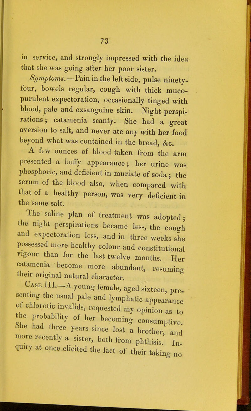 in service, and strongly impressed with the idea that she was going after her poor sister. Symptoms,—Pain in the left side, pulse ninety- four, bowels regular, cough with thick muco- purulent expectoration, occasionally tinged with blood, pale and exsanguine skin. Night perspi- rations ; cataraenia scanty. She had a great aversion to salt, and never ate any with her food beyond what was contained in the bread, &c. A few ounces of blood taken from the arm presented a buffy appearance; her urine was phosphoric, and deficient in muriate of soda; the serum of the blood also, when compared with that of a healthy person, was very deficient in the same salt. The saline plan of treatment was adopted; the night perspirations became less, the cough and expectoration less, and in three weeks she possessed more healthy colour and constitutional vigour than for the last twelve months. Her catamenia become more abundant, resuming their original natural character. Case HI.—A young female, aged sixteen, pre- sentmg the usual pale and lymphatic appearance of chlorotic invalids, requested my opinion as to the probability of her becoming consumptive, bhe had three years since lost a brother, and more recently a sister, both from phthisis. In. quiry at once elicited the fact of their taking no