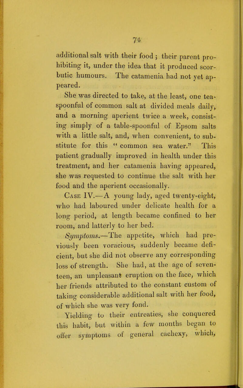 additional salt with their food ; their parent pro- hibiting it, under the idea that it produced scor- butic humours. The catamenia had not yet ap- peared. She was directed to take, at the least, one tea- spoonful of common salt at divided meals daily, and a morning aperient twice a week, consist- ing simply of a table-spoonful of Epsom salts with a little salt, and, when convenient, to sub- stitute for this •* common sea water. This patient gradually improved in health under this treatment, and her catamenia having appeared, she was requested to continue the salt with her food and the aperient occasionally. Case IV.—A young lady, aged twenty-eight, who had laboured under delicate health for a long period, at length became confined to her room, and latterly to her bed. Symptoms.—The appetite, which had pre- viously been voracious, suddenly became defi- cient, but she did not observe any corresponding loss of strength. She had, at the age of seven- teen, an unpleasant eruption on the face, which her friends attributed to the constant custom of taking considerable additional salt with her food, of which she was very fond. Yielding to their entreaties, she conquered this habit, but within a few months began to offer symptoms of general cachexy, which.