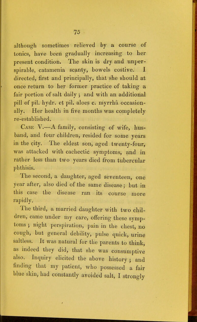 although sometimes relieved by a course of tonics, have been gradually increasing to her present condition. The skin is dry and unper- spirable, catamenia scanty, bowels costive. I directed, first and principally, that she should at once return to her former practice of taking a fair portion of salt daily j and with an additional pill of pil. hydr. et pil. aloes c. myrrha occasion- ally. Her health in five months was completely re-established. Case V.—A family, consisting of wife, hus- band, and four children, resided for some years in the city. The eldest son, aged twenty-four, was attacked with cachectic symptoms, and in rather less than two years died from tubercular phthisis. The second, a daughter, aged seventeen, one year after, also died of the same disease; but in this case the disease ran its course more rapidly. The third, a married daughter with two chil- dren, came under my care, offering these symp- toms ; night perspiration, pain in the chest, no cough, but general debility, pulse quick, urine saltless. It was natural for the parents to think, as indeed they did, that she was consumptive also. Inquiry elicited the above history ; and finding that my patient, who possessed a fair blue skin, had constantly avoided salt, I strongly