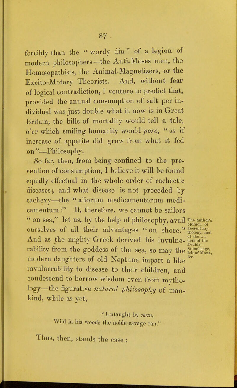 forcibly than the  wordy din  of a legion of modern philosophers—the Anti-Moses men, the Homoeopathists, the Animal-Magnetizers, or the Excito-Motory Theorists. And, without fear of loo-ical contradiction, I venture to predict that, provided the annual consumption of salt per in- dividual was just double what it now is in Great Britain, the bills of mortality would tell a tale, o'er which smiling humanity would pore,  as if increase of appetite did grow from what it fed on —Philosophy. So far, then, from being confined to the pre- vention of consumption, I believe it will be found equally effectual in the whole order of cachectic diseases; and what disease is not preceded by cachexy—the  aliorum medicamentorum medi- camentum ? If, therefore, we cannot be sailors  on sea, let us, by the help of philosophy, avail The authoi-s ■' '■ I J ' opinion of ourselves of all their advantages  on shore. ^oIoct™ and And as the mighty Greek derived his invulne- dom of the Druids— rability from the goddess of the sea, so may the K'Sa, modern daughters of old Neptune impart a like invulnerability to disease to their children, and condescend to borrow wisdom even from mytho- logy—the figurative natural philosophy of man- kind, while as yet, '* Untaught by man, Wild in his woods the noble savage ran. Thus, then, stands the case :