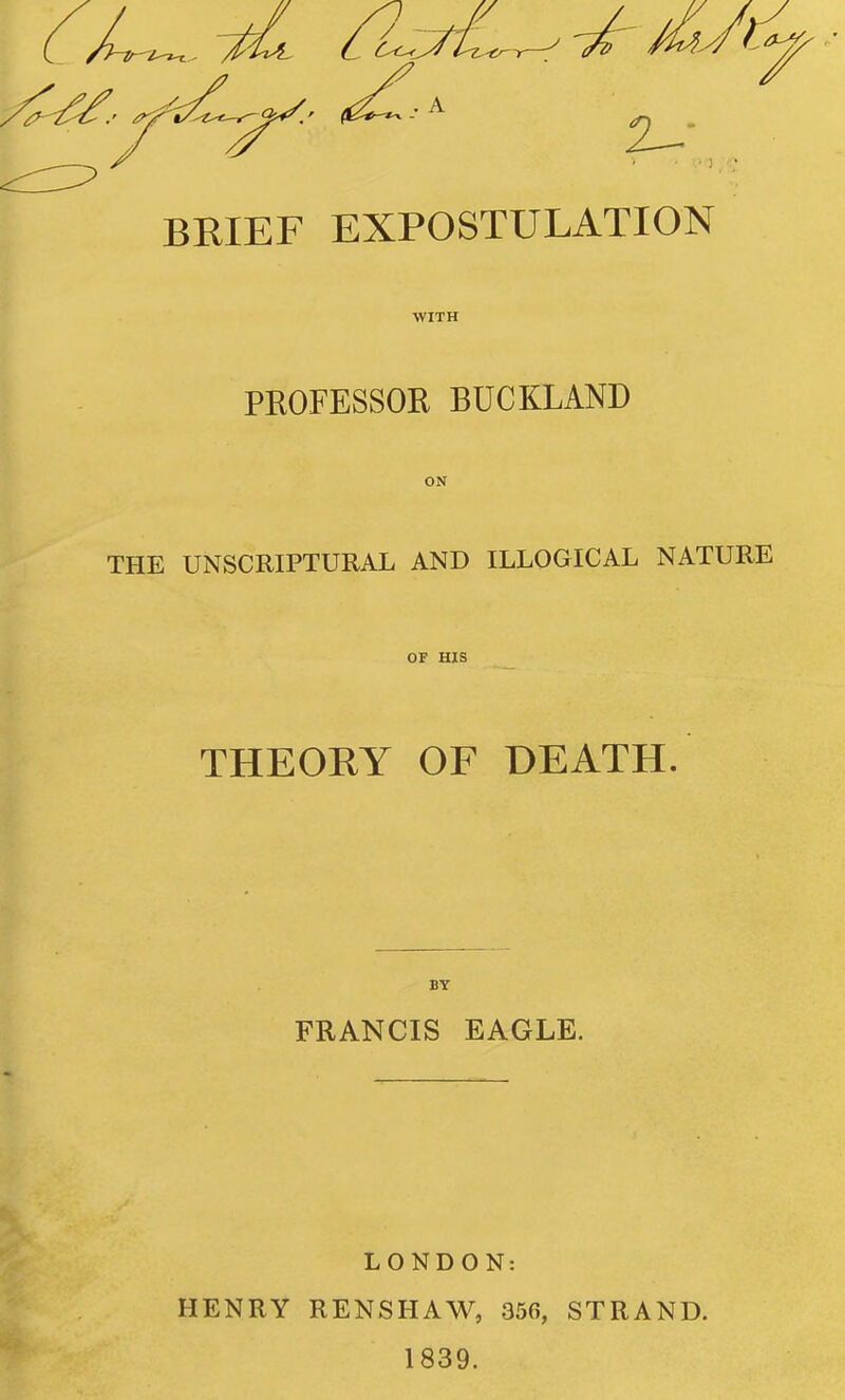 BRIEF EXPOSTULATION WITH PKOFESSOR BUCKLAND ON THE UNSCRIPTURAL AND ILLOGICAL NATURE OF HIS _ THEOEY OF DEATH. BY FRANCIS EAGLE. LONDON: HENRY RENSHAW, 356, STRAND. 1839.