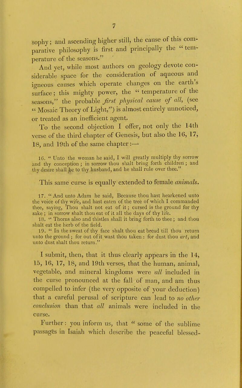 sophy; and ascending higher still, the cause of this com- parative philosophy is first and principally the  tem- perature of the seasons. And yet, while most authors on geology devote con- siderable space for the consideration of aqueous and igneous causes which operate changes on the earth's surface; this mighty power, the  temperature of the seasons, the probable first physical cause of all, (see  Mosaic Theory of Light,) is almost entirely unnoticed, or treated as an inefficient agent. To the second objection I offer, not only the 14th verse of the third chapter of Genesis, but also the 16, 17, 18, and 19th of the same chapter:— 16.  Unto the woman he said, I will greatly multiply thy sorrow and thy conception ; in sorrow thou shalt bring forth children; and tliy desire shall ,be to thy husband, and he shall rule over thee. This same curse is equally extended to female animals. 17. And unto Adam he said. Because thou hast hearkened unto the voice of thy wife, and hast eaten of the tree of which I commanded thee, saying, Thou shalt not eat of it; cursed is the ground for thy sake ; in sorrow shalt thou eat of it all the days of thy life. 18.  Thorns also and thistles shall it bring forth to thee; and thou shalt eat the herb of the field. 19.  In the sweat of thy face shalt thou eat bread till thou return unto the groiind ; for out of it wast thou taken : for dust thou art, and unto dust shalt thou return. I submit, then, that it thus clearly appears in the 14, 1.5, 16, 17, 18, and 19th verses, that the human, animal, vegetable, and mineral kingdoms were all included in the curse pronounced at the fall of man, and am thus compelled to infer (the very opposite of your deduction) that a careful perusal of scripture can lead to no other conclusion than that all animals were included in the curse. Further: you inform us, that  some of the sublime passages in Isaiah which describe the peaceful blessed-