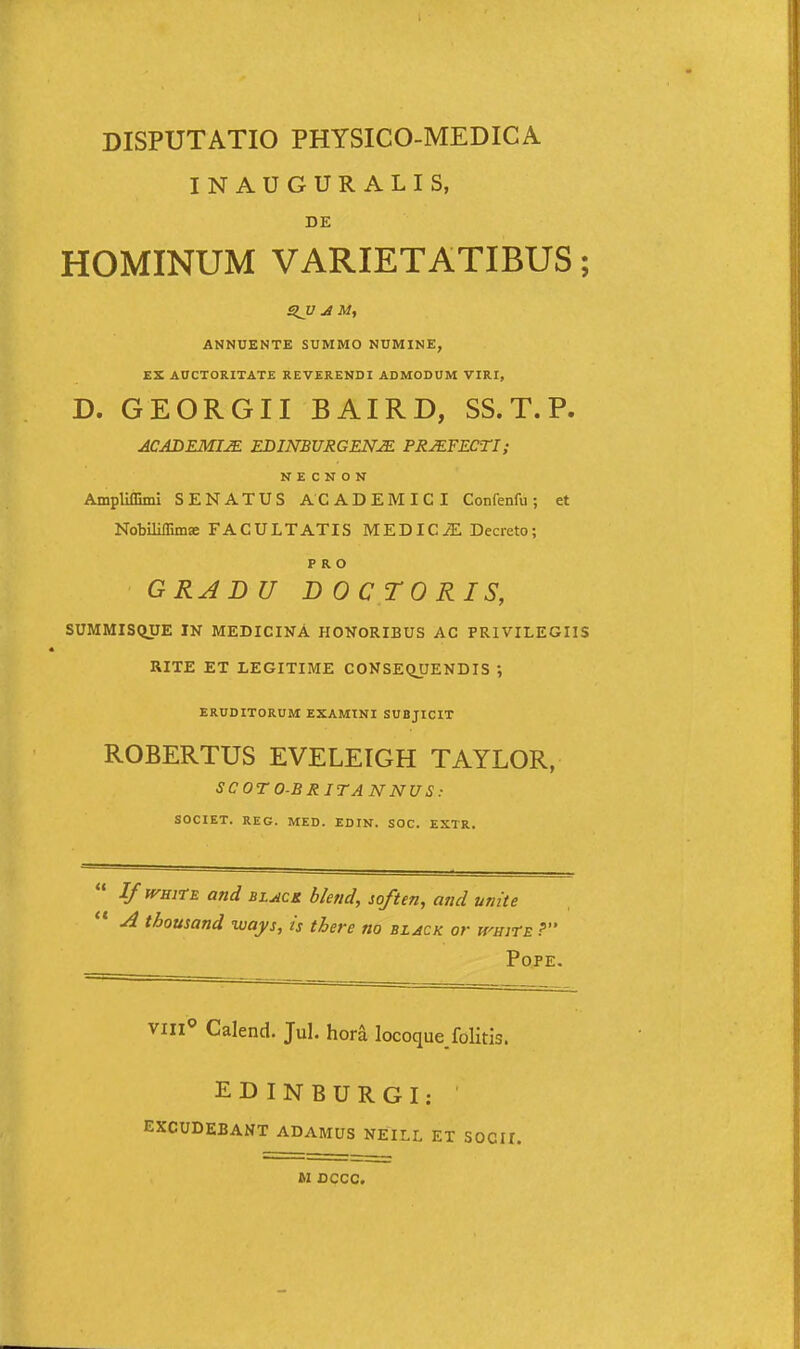 INAUGURALIS, DE HOMINUM VARIETATIBUS; SJJ AM, ANNUENTE SUMMO NUMINE, EZ AUCTORITATE REVERENDI ADMODUM VIRI, D. GEORGII BAIRD, SS. T. P. ACABEMI^ EDINBURGENM PRJEFECTI; N E C N O N Ampliffimi SENATUS ACADEMICI Confenfu; et Nobiliffimae FACULTATIS MEDICiE Decreto; P R O GRADU DOCTORIS, SUMMISQUE IN MEDICINA HONORIBUS AC PRIVILEGIIS RITE ET LEGITIME CONSEQUENDIS ; ERUDITORUM EXAMINI SUBJICIT ROBERTUS EVELEIGH TAYLOR, SCOTO-BRITANNUS: SOCIET. REG. MED. EDIN. SOC. EXTR. I/ WBitE and BLuicK blend, soften, and unite A thousand ways, is there no black or a^HirE ? POPE. viii«> Calend. Jul. hora locoquejolitis. EDINBURGI: EXCUDEBANT ADAMUS NEILL ET SOCII. M OCCC.