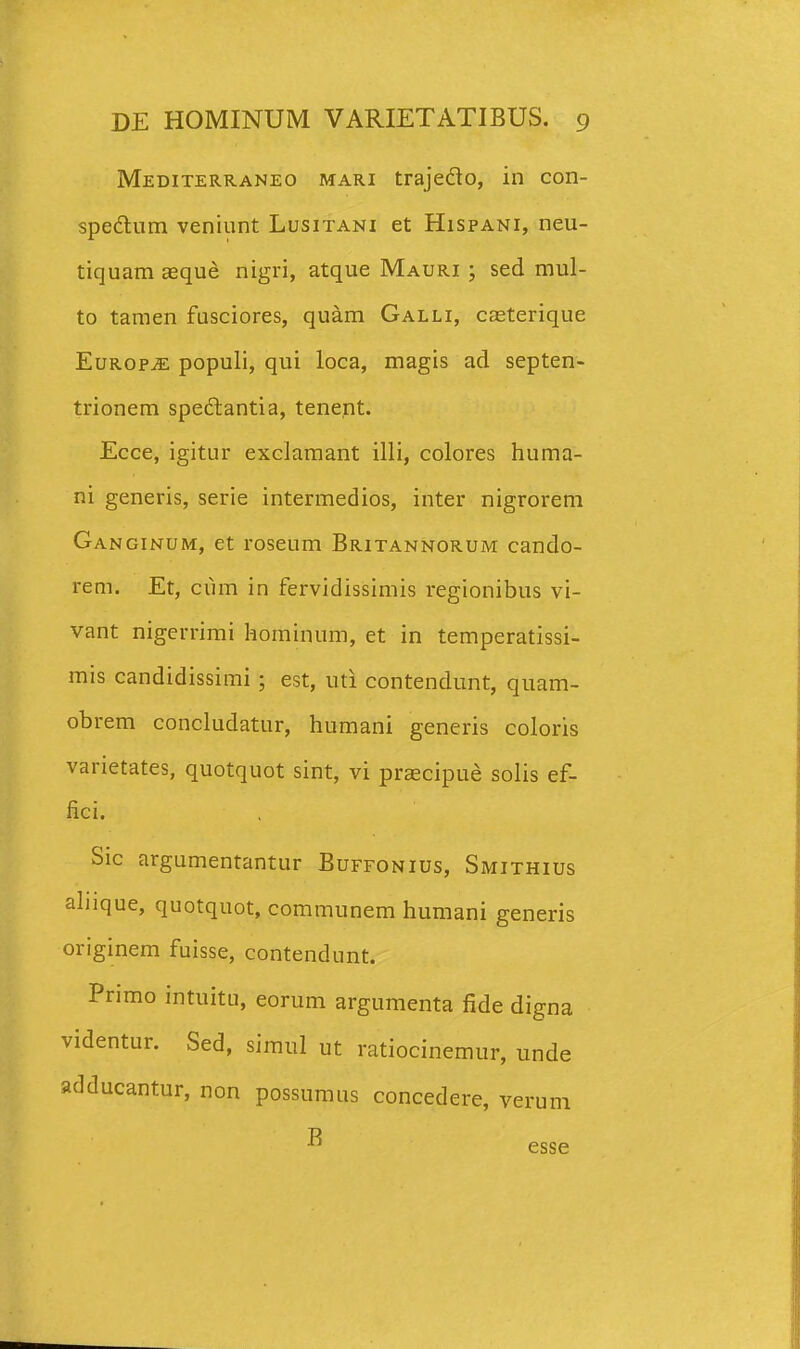 Mediterraneo mari trajedo, in con- spedtum veniunt Lusitani et Hispani, neu- tiquam aeque nigri, atque Mauri ; sed mul- to tamen fusciores, quam Galli, caeterique EuROPiE populi, qui loca, magis ad septen- trionem spedlantia, tenent. Ecce, igitur exclamant illi, colores huma- ni generis, serie intermedios, inter nigrorem Ganginum, et roseum Britannorum cando- rem. Et, cum in fervidissimis regionibus vi- vant nigerrimi hominum, et in temperatissi- mis candidissimi ; est, uti contendunt, quam- obrem concludatur, humani generis coloris varietates, quotquot sint, vi praecipue solis ef- fici. Sic argumentantur Buffonius, Smithius ahique, quotquot, communem humani generis originem fuisse, contendunt. Primo intuitu, eorum argumenta fide digna videntur. Sed, simul ut ratiocinemur, unde adducantur, non possumus concedere, verum B esse