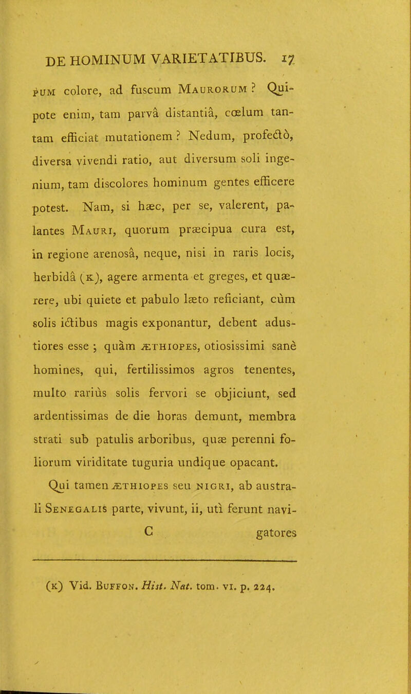 ^UM colore, ad fuscum Maurorum ? Qui- pote enim, tam parva distantia, ccelum tan- tam efficiat mutationem ? Nedum, profedld, diversa vivendi ratio, aut diversum soli inge- nium, tam discolores hominum gentes efficere potest. Nam, si haec, per se, valerent, pa- lantes Mauri, quorum prsecipua cura est, in regione arenosa, neque, nisi in raris locis, herbida (^k), agere armenta et greges, et quae- rere, ubi quiete et pabulo laeto reficiant, cum fiolis idtibus magis exponantur, debent adus- tiores esse ; quam jethiopes, otiosissimi sane homines, qui, fertilissimos agros tenentes, multo rarius solis fervori se objiciunt, sed ardentissimas de die horas demunt, membra strati sub patulis arboribus, quas perenni fo- liorum viriditate tuguria undique opacant. Qui taraen^THiopES seu nigri, ab austra- li Senegalis parte, vivunt, ii, uti ferunt navi- C gatores