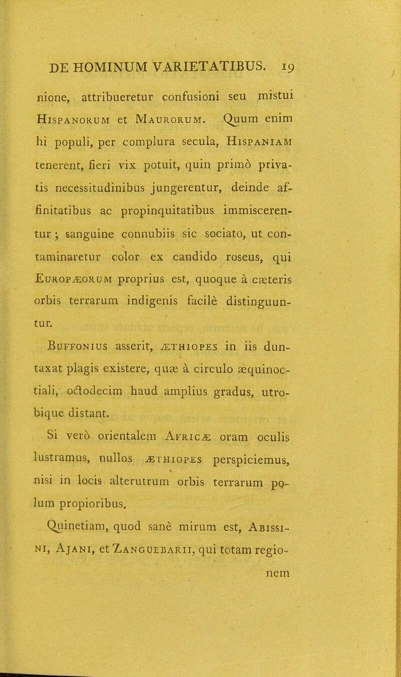 nione, attribueretur confusioni seu mistui HispANORUM et Maurorum. Quum enim hi populi, per complura secula, Hispaniam tenerent, fieri vix potuit, quin primo priva- tis necessitudinibus jungerentur, deinde af- finitatibus ac propinquitatibus immisceren- tur ; sanguine connubiis sic sociato, ut con- taminaretur color ex candido roseus, qui EuROP^oRUM proprius est, quoque a csteris orbis terrarum indigenis facile distinguun- tur. BuFFONius asserit, iETHiopEs in iis dun- taxat plagis existere, quae a circulo aequinoc- tiali, ododecim haud amplius gradus, utro- bique distant. Si vero orientalem AFRiCiE oram oculis lustramus, nullos ^thiopes perspiciemus, nisi in locis alterutrum orbis terrarum po- lum propioribus. Quinetiam, quod sane mirum est, Abissi- Ni, AjANi, et Zanguebarii, qui totam regio- nem