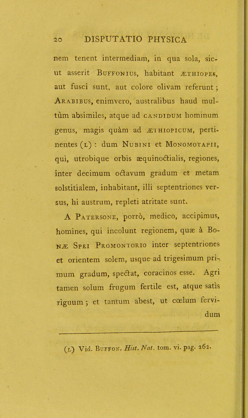 nem tenent intermediam, in qua sola, sic- ut asserit Buffonius, habitant ^thiopeb, aut fusci sunt, aut colore olivam referunt; Arabibus, enimvero, australibus haud mul- tum absimiles, atque ad candidum hominum genus, magis quam ad ^thiopicum, perti- nentes (l) : dum Nubini et Monomotapii, qui, utrobique orbis aequinodlialis, regiones, inter decimum odavum gradum et metam solstitialem, inhabitant, illi septentriones ver- sus, hi austrum, repleti atritate sunt. A Patersone, porro, medico, accipimus, homines, qui incolunt regionem, qu« a Bo- NJE Sp£I Promontorio intcr septentriones et orientem solem, usque ad trigesimum pri-, mum gradum, spedat, coracinos esse. Agri tamen solum frugum fertile est, atque satis riguum ; et tantum abest, ut coelum fervi- dum