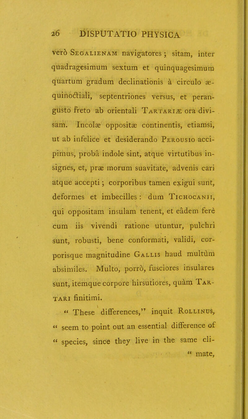 ver6 Segalienam navigatores; sitam, inter quadragesimum sextum et quinquagesimura quartum gradum declinationis k circulo ae- quihoftiali, septentriones versus, et peran- giistd freto ab orientali Tartarije ora divi- sam. Incolse oppositae continentis, etiamsi, ut ab infelice et desiderando Perousio acci- pimus, proba indole sint, atque virtutibus in- sigries, et, prae morum suavitate, advenis cari atque accepti; corporibus tamen exigui sunt, deformes et imbecilles: dum Tichocanii, qui oppositam insulam tenent, et eadem fere cum iis vivendi ratione utuntur, pulchri sunt, robusti, bene conformati, validi, cor- porisque magnitudine Gallis haud muItTlm absimiles. Multo, porro, fusciores insulares sunt, itemque corpore hirsutiores, quam Tar- TARi finitimi.  These difFerences, inquit Rollinus, «* seem to point out an essential difFerence of « species, since they live in the same cli-  mate,